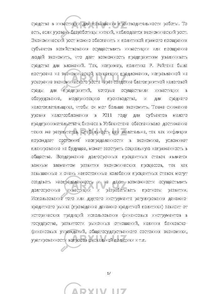 средства в инвестиции для повышения производительности работы. То есть, если уровень безработицы низкий, наблюдается экономический рост. Экономический рост можно обеспечить и политикой прямого поощрения субъектов хозяйствования осуществлять инвестиции или поощрение людей экономить, что дает возможность предприятиям увеличивать средства для вложений. Так, например, политика Р. Рейгана была построена на экономической концепции предложения, направленной на ускорение экономического роста через создание благоприятной налоговой среды для предприятий, которые осуществили инвестиции в оборудование, модернизацию производства, и для среднего налогоплательщика, чтобы он мог больше экономить. Также снижение уровня налогообложения в 2011 году для субъектов малого предпринимательства и бизнеса в Узбекистане обеспечивало достижение таких же результатов. Стабильность цен желательна, так как инфляция порождает состояние неопределенности в экономике, усложняет планирование на будущее, может заострять социальную напряженность в обществе. Воздержание долгосрочных процентных ставок является важным элементом развития экономических процессов, так как завышенные и очень непостоянные колебания процентных ставок могут создавать неопределенность и не дают возможности осуществлять долгосрочные инвестиции и разрабатывать прогнозы развития. Использование того или другого инструмента регулирования денежно- кредитного рынка (проведение денежно-кредитной политики) зависит от исторических традиций использования финансовых инструментов в государстве, развитости рыночных отношений, наличия банковско- финансовых учреждений, общегосударственного состояния экономики, урегированности вопросов фискальной политики и т.п. 17 