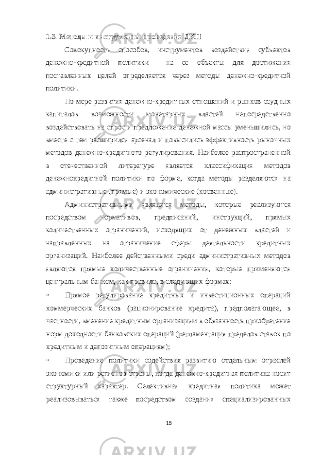 1.3. Методы и инструменты проведения ДКП Совокупность способов, инструментов воздействия субъектов денежно-кредитной политики на ее объекты для достижения поставленных целей определяется через методы денежно-кредитной политики. По мере развития денежно-кредитных отношений и рынков ссудных капиталов возможности монетарных властей непосредственно воздействовать на спрос и предложение денежной массы уменьшились, но вместе с тем расширился арсенал и повысились эффективность рыночных методов денежно-кредитного регулирования. Наиболее распространенной в отечественной литературе является классификация методов денежнокредитной политики по форме, когда методы разделяются на административные (прямые) и экономические (косвенные). Административными являются методы, которые реализуются посредством нормативов, предписаний, инструкций, прямых количественных ограничений, исходящих от денежных властей и направленных на ограничение сферы деятельности кредитных организаций. Наиболее действенными среди административных методов являются прямые количественные ограничения, которые применяются центральным банком, как правило, в следующих формах: • Прямое регулирование кредитных и инвестиционных операций коммерческих банков (рационирование кредита), предполагающее, в частности, вменение кредитным организациям в обязанность приобретение норм доходности банковских операций (регламентация пределов ставок по кредитным и депозитным операциям); • Проведение политики содействия развитию отдельным отраслей экономики или регионов страны, когда денежно-кредитная политика носит структурный характер. Селективная кредитная политика может реализовываться также посредством создания специализированных 18 