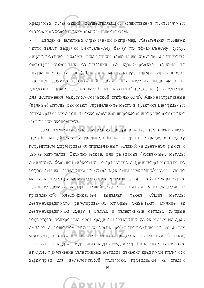 кредитных организаций, осуществляющих кредитование приоритетных отраслей по более низким процентным ставкам. • Введение валютных ограничений (например, обязательная продажа части валют выручки центральному банку по официальному курсу, лицензирование продажи иностранной валюты импортерам, ограничение операций кредитных организаций по купле-продаже валюты на внутреннем рынке и др.) Денежные власти могут использовать и другие варианты прямых ограничений, применение которых направлено на достижение приоритетных целей экономической политики (в частности, для достижения макроэкономической стабильности). Административные (прямые) методы занимают определенное место в практике центральных банков развитых стран, а также получили широкое применение в странах с транзитной экономикой. Под экономическими методами регулирования подразумеваются способы воздействия центрального банка на денежно-кредитную сферу посредством формирования определенных условий на денежном рынке и рынке капиталов. Экономические, или рыночные (косвенные), методы отличаются большей гибкостью по сравнению с административными, но результаты их применения не всегда адекватны намеченной цели. Тем не менее, в настоящее время отмечается отход центральных банков развитых стран от прямых методов воздействия к рыночным. В соответствии с приведенной классификацией выделяют также общие методы денежнокредитного регулирования, которые оказывают влияние на денежнокредитную сферу в целом, и селективные методы, которые регулируют конкретные виды кредита. Применение селективных методов связано с решением частных задач: рефинансирование на льготных условиях, ограничение предоставления кредитов некоторыми банками, ограничение выдачи отдельных видов ссуд и т.д. По мнению некоторых авторов, применение селективных методов денежно-кредитной политики характерно для экономической политики, проводимой на стадии 19 