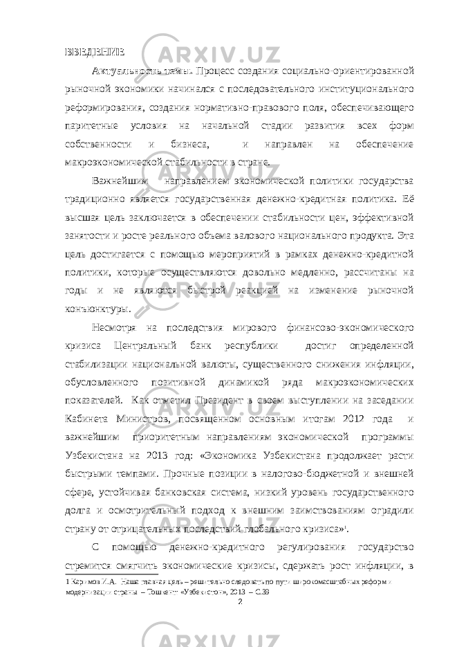 ВВЕДЕНИЕ Актуальность темы. Процесс создания социально-ориентированной рыночной экономики начинался с последовательного институционального реформирования, создания нормативно-правового поля, обеспечивающего паритетные условия на начальной стадии развития всех форм собственности и бизнеса, и направлен на обеспечение макроэкономической стабильности в стране. Важнейшим направлением экономической политики государства традиционно является государственная денежно-кредитная политика. Её высшая цель заключается в обеспечении стабильности цен, эффективной занятости и росте реального объема валового национального продукта. Эта цель достигается с помощью мероприятий в рамках денежно-кредитной политики, которые осуществляются довольно медленно, рассчитаны на годы и не являются быстрой реакцией на изменение рыночной конъюнктуры. Несмотря на последствия мирового финансово-экономического кризиса Центральный банк республики достиг определенной стабилизации национальной валюты, существенного снижения инфляции, обусловленного позитивной динамикой ряда макроэкономических показателей. Как отметил Президент в своем выступлении на заседании Кабинета Министров, посвященном основным итогам 2012 года и важнейшим приоритетным направлениям экономической программы Узбекистана на 2013 год: «Экономика Узбекистана продолжает расти быстрыми темпами. Прочные позиции в налогово-бюджетной и внешней сфере, устойчивая банковская система, низкий уровень государственного долга и осмотрительный подход к внешним заимствованиям оградили страну от отрицательных последствий глобального кризиса» 1 . С помощью денежно-кредитного регулирования государство стремится смягчить экономические кризисы, сдержать рост инфляции, в 1 Каримов И.А. Наша главная цель – решительно следовать по пути широкомасштабных реформ и модернизации страны – Тошкент: «Узбекистон», 2013 – С.39 2 