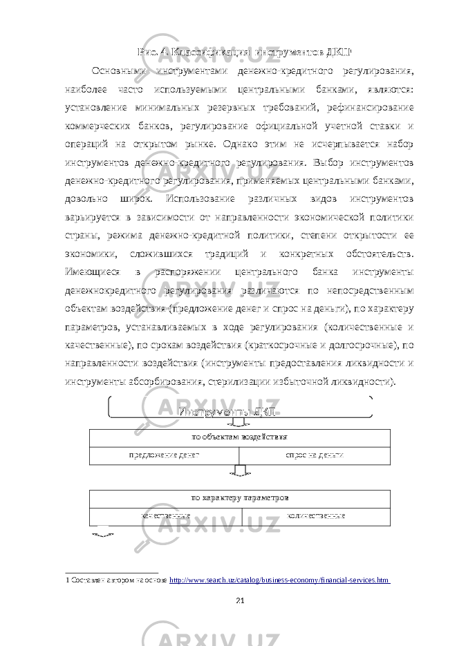 Рис. 4. Классификация инструментов ДКП 1 Основными инструментами денежно-кредитного регулирования, наиболее часто используемыми центральными банками, являются: установление минимальных резервных требований, рефинансирование коммерческих банков, регулирование официальной учетной ставки и операций на открытом рынке. Однако этим не исчерпывается набор инструментов денежно-кредитного регулирования. Выбор инструментов денежно-кредитного регулирования, применяемых центральными банками, довольно широк. Использование различных видов инструментов варьируется в зависимости от направленности экономической политики страны, режима денежно-кредитной политики, степени открытости ее экономики, сложившихся традиций и конкретных обстоятельств. Имеющиеся в распоряжении центрального банка инструменты денежнокредитного регулирования различаются по непосредственным объектам воздействия (предложение денег и спрос на деньги), по характеру параметров, устанавливаемых в ходе регулирования (количественные и качественные), по срокам воздействия (краткосрочные и долгосрочные), по направленности воздействия (инструменты предоставления ликвидности и инструменты абсорбирования, стерилизации избыточной ликвидности). по объектам воздействия предложение денег спрос на деньги по характеру параметров качественные количественные 1 Составлен автором на основе http://www.search.uz/catalog/business - economy/financial - services.htm 21 Инструменты ДКП 