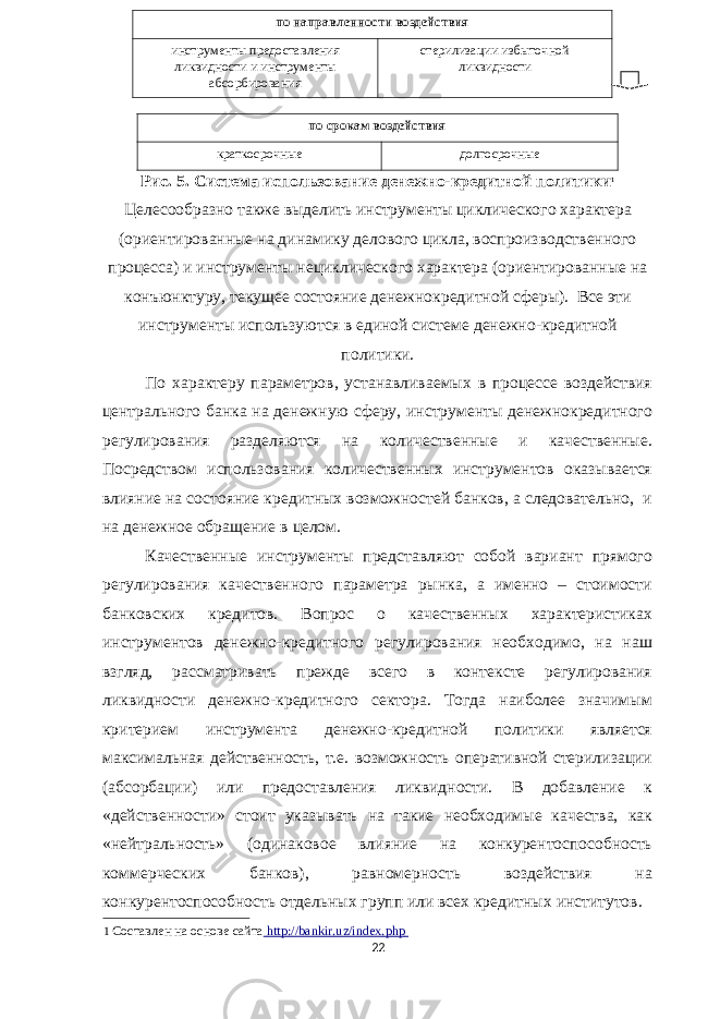  по срокам в оздействия краткосрочные долгосрочные Рис. 5. Система использование денежно-кредитной политики 1 Целесообразно также выделить инструменты циклического характера (ориентированные на динамику делового цикла, воспроизводственного процесса) и инструменты нециклического характера (ориентированные на конъюнктуру, текущее состояние денежнокредитной сферы). Все эти инструменты используются в единой системе денежно-кредитной политики. По характеру параметров, устанавливаемых в процессе воздействия центрального банка на денежную сферу, инструменты денежнокредитного регулирования разделяются на количественные и качественные. Посредством использования количественных инструментов оказывается влияние на состояние кредитных возможностей банков, а следовательно, и на денежное обращение в целом. Качественные инструменты представляют собой вариант прямого регулирования качественного параметра рынка, а именно – стоимости банковских кредитов. Вопрос о качественных характеристиках инструментов денежно-кредитного регулирования необходимо, на наш взгляд, рассматривать прежде всего в контексте регулирования ликвидности денежно-кредитного сектора. Тогда наиболее значимым критерием инструмента денежно-кредитной политики является максимальная действенность, т.е. возможность оперативной стерилизации (абсорбации) или предоставления ликвидности. В добавление к «действенности» стоит указывать на такие необходимые качества, как «нейтральность» (одинаковое влияние на конкурентоспособность коммерческих банков), равномерность воздействия на конкурентоспособность отдельных групп или всех кредитных институтов. 1 Составлен на основе сайта http://bankir.uz/index.php 22 по направленности воздействия инструменты предоставления ликвидности и инструменты абсорбирования стерилизации избыточной ликвидности 