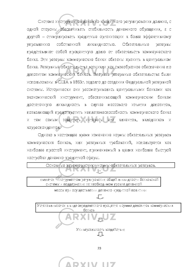 Система инструментов денежно-кредитного регулирования должна, с одной стороны обеспечивать стабильность денежного обращения, а с другой – стимулировать кредитные организации к более эффективному управлению собственной ликвидностью. Обязательные резервы представляют собой процентную долю от обязательств коммерческого банка. Эти резервы коммерческие банки обязаны хранить в центральном банке. Резервные обязательства возникли как своеобразное обеспечение по депозитам коммерческих банков. Впервые резервные обязательства были использованы в США в 1863г. задолго до создания Федеральной резервной системы. Исторически они рассматривались центральными банками как экономический инструмент, обеспечивающий коммерческим банкам достаточную ликвидность в случае массового изъятия депозитов, позволяющий предотвратить неплатежеспособность коммерческого банка и тем самым защитить интересы его клиентов, вкладчиков и корреспондентов. Однако в настоящее время изменение нормы обязательных резервов коммерческих банков, или резервных требований, используется как наиболее простой инструмент, применяемый в целях наиболее быстрой настройки денежно-кредитной сферы. Основные характеристики нормы обязательных резервов. является инструментом регулирования общей ликвидности банковской системы и поддержания на необходимом уровне денежной массы при осуществлении денежно-кредитной политики Устанавливаются в виде определенного процента к сумме депозитов коммерческих банков Универсальность воздействия 23 