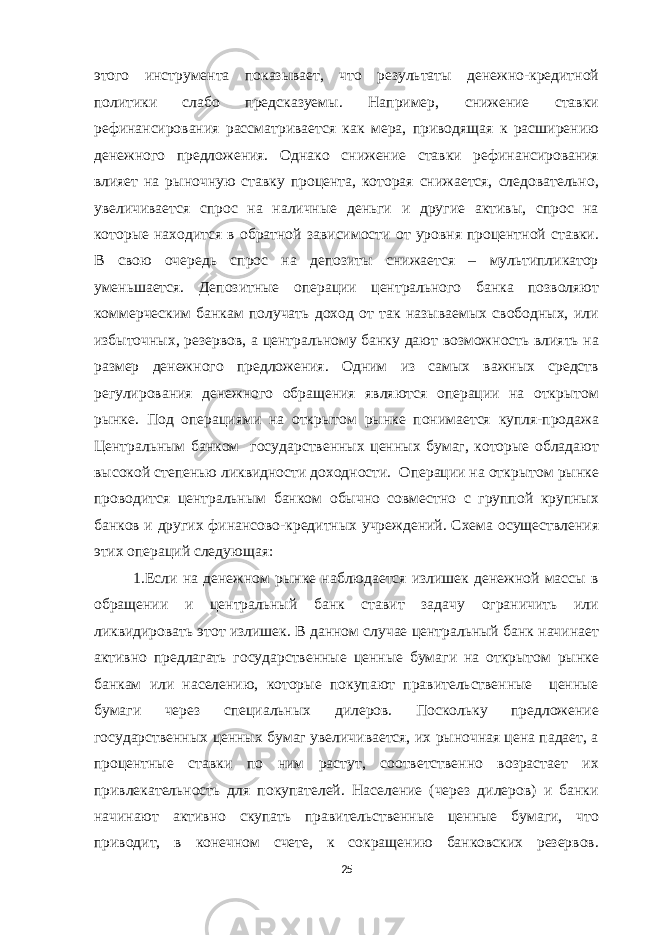 этого инструмента показывает, что результаты денежно-кредитной политики слабо предсказуемы. Например, снижение ставки рефинансирования рассматривается как мера, приводящая к расширению денежного предложения. Однако снижение ставки рефинансирования влияет на рыночную ставку процента, которая снижается, следовательно, увеличивается спрос на наличные деньги и другие активы, спрос на которые находится в обратной зависимости от уровня процентной ставки. В свою очередь спрос на депозиты снижается – мультипликатор уменьшается. Депозитные операции центрального банка позволяют коммерческим банкам получать доход от так называемых свободных, или избыточных, резервов, а центральному банку дают возможность влиять на размер денежного предложения. Одним из самых важных средств регулирования денежного обращения являются операции на открытом рынке. Под операциями на открытом рынке понимается купля-продажа Центральным банком государственных ценных бумаг, которые обладают высокой степенью ликвидности доходности. Операции на открытом рынке проводится центральным банком обычно совместно с группой крупных банков и других финансово-кредитных учреждений. Схема осуществления этих операций следующая: 1.Если на денежном рынке наблюдается излишек денежной массы в обращении и центральный банк ставит задачу ограничить или ликвидировать этот излишек. В данном случае центральный банк начинает активно предлагать государственные ценные бумаги на открытом рынке банкам или населению, которые покупают правительственные ценные бумаги через специальных дилеров. Поскольку предложение государственных ценных бумаг увеличивается, их рыночная цена падает, а процентные ставки по ним растут, соответственно возрастает их привлекательность для покупателей. Население (через дилеров) и банки начинают активно скупать правительственные ценные бумаги, что приводит, в конечном счете, к сокращению банковских резервов. 25 