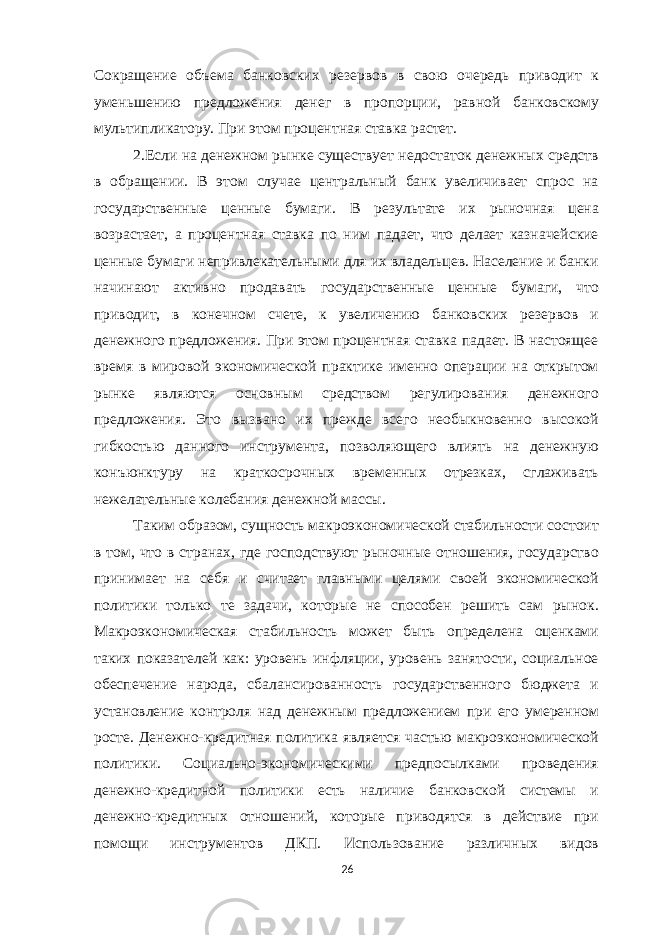 Сокращение объема банковских резервов в свою очередь приводит к уменьшению предложения денег в пропорции, равной банковскому мультипликатору. При этом процентная ставка растет. 2.Если на денежном рынке существует недостаток денежных средств в обращении. В этом случае центральный банк увеличивает спрос на государственные ценные бумаги. В результате их рыночная цена возрастает, а процентная ставка по ним падает, что делает казначейские ценные бумаги непривлекательными для их владельцев. Население и банки начинают активно продавать государственные ценные бумаги, что приводит, в конечном счете, к увеличению банковских резервов и денежного предложения. При этом процентная ставка падает. В настоящее время в мировой экономической практике именно операции на открытом рынке являются основным средством регулирования денежного предложения. Это вызвано их прежде всего необыкновенно высокой гибкостью данного инструмента, позволяющего влиять на денежную конъюнктуру на краткосрочных временных отрезках, сглаживать нежелательные колебания денежной массы. Таким образом, сущность макроэкономической стабильности состоит в том, что в странах, где господствуют рыночные отношения, государство принимает на себя и считает главными целями своей экономической политики только те задачи, которые не способен решить сам рынок. Макроэкономическая стабильность может быть определена оценками таких показателей как: уровень инфляции, уровень занятости, социальное обеспечение народа, сбалансированность государственного бюджета и установление контроля над денежным предложением при его умеренном росте. Денежно-кредитная политика является частью макроэкономической политики. Социально-экономическими предпосылками проведения денежно-кредитной политики есть наличие банковской системы и денежно-кредитных отношений, которые приводятся в действие при помощи инструментов ДКП. Использование различных видов 26 