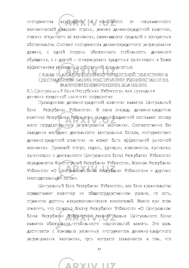 инструментов варьируется в зависимости от направленности экономической политики страны, режима денежнокредитной политики, степени открытости ее экономики, сложившихся традиций и конкретных обстоятельств. Система инструментов денежнокредитного регулирования должна, с одной стороны обеспечивать стабильность денежного обращения, а с другой – стимулировать кредитные организации к более эффективному управлению собственной ликвидностью. ГЛАВА II. АНАЛИЗ ДЕНЕЖНО-КРЕДИТНОЙ ПОЛИТИКИ В ЦЕНТРАЛЬНОМ БАНКЕ РЕСПУБЛИКИ УЗБЕКИСТАН И ЕЕ МАКРОЭКОНОМИЧЕСКОЕ ЗНАЧЕНИЕ 2.1. Центральный Банк Республики Узбекистан как проводник денежно-кредитной политики государства Проводником денежно-кредитной политики является Центральный банк Республики Узбекистан. В свою очередь денежно-кредитная политика Республики Узбекистан наряду с бюджетной составляет основу всего государственного регулирования экономики. Соответственно без овладения методами деятельности центральных банков, инструментами денежно-кредитной политики не может быть эффективной рыночной экономики. Правовой статус, задачи, функции, полномочия, принципы организации и деятельности Центрального банка Республики Узбекистан определяются Конституцией Республики Узбекистан, Законом Республики Узбекистан «О Центральном банке Республики Узбекистан» и другими законодательными актами. Центральный банк Республики Узбекистан, как банк правительства осуществляет политику на общегосударственном уровне, то есть, стремится достичь макроэкономических показателей. Важно при этом отметить, что согласно Закону Республики Узбекистан «О Центральном банке Республики Узбекистан» главной целью Центрального банка является обеспечение стабильности национальной валюты. Эта цель достигается с помощью различных инструментов денежно-кредитного регулирования экономики, суть которого заключается в том, что 27 