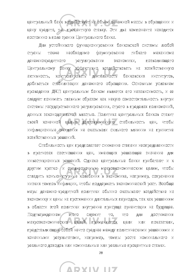 центральный банк воздействует на объем денежной массы в обращении и цену кредита, т.е. процентную ставку. Эти два компонента находятся постоянно в поле зрения Центрального банка. Для устойчивого функционирования банковской системы любой страны также необходимо формирование гибкого механизма денежнокредитного регулирования экономики, позволяющего Центральному банку эффективно воздействовать на хозяйственную активность, контролировать деятельность банковских институтов, добиваться стабилизации денежного обращения. Основным условием проведения ДКП центральным банком является его независимость, и ее следует понимать главным образом как некую самостоятельность внутри системы государственного регулирования, строго в пределах полномочий, данных законодательной властью. Политика центральных банков ставит своей конечной целью долговременную стабильность цен, чтобы инфляционные ожидания не оказывали сильного влияния на принятие хозяйственных решений. Стабильность цен предполагает снижение степени неопределенности в прогнозах соотношения цен, имеющих решающее значение для инвестиционных решений. Однако центральные банки прибегают и к другим кратко- и среднесрочным макроэкономическим целям, чтобы сгладить конъюнктурные колебания в экономике, например, сохранение низких темпов инфляции, чтобы поддержать экономический рост. Вообще меры денежно-кредитной политики обычно оказывают воздействие на экономику и цены на протяжении длительных периодов, так как решениям в области этой политики внутренне присуща ориентация на будущее. Подтверждением этого служит то, что для достижения макроэкономических целей применяются цели или показатели, представляющие собой нечто среднее между политическими решениями и конечными результатами, например, темпы роста номинального и реального доходов или номинальные или реальные процентные ставки. 28 