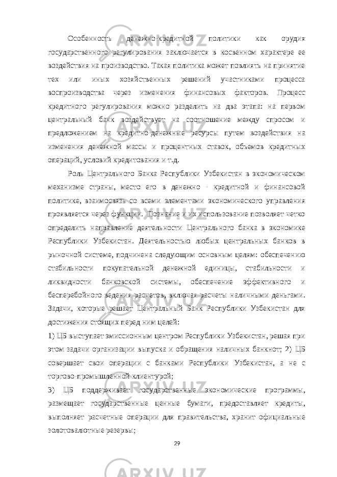 Особенность денежно-кредитной политики как орудия государственного регулирования заключается в косвенном характере ее воздействия на производство. Такая политика может повлиять на принятие тех или иных хозяйственных решений участниками процесса воспроизводства через изменения финансовых факторов. Процесс кредитного регулирования можно разделить на два этапа: на первом центральный банк воздействует на соотношение между спросом и предложением на кредитно-денежные ресурсы путем воздействия на изменения денежной массы и процентных ставок, объемов кредитных операций, условий кредитования и т.д. Роль Центрального Банка Республики Узбекистан в экономическом механизме страны, место его в денежно - кредитной и финансовой политике, взаимосвязь со всеми элементами экономического управления проявляется через функции. Познание и их использование позволяет четко определить направление деятельности Центрального банка в экономике Республики Узбекистан. Деятельностью любых центральных банков в рыночной системе, подчинена следующим основным целям: обеспечению стабильности покупательной денежной единицы, стабильности и ликвидности банковской системы, обеспечение эффективного и бесперебойного ведения расчетов, включая расчеты наличными деньгами. Задачи, которые решает Центральный Банк Республики Узбекистан для достижения стоящих перед ним целей: 1) ЦБ выступает эмиссионным центром Республики Узбекистан, решая при этом задачи организации выпуска и обращения наличных банкнот; 2) ЦБ совершает свои операции с банками Республики Узбекистан, а не с торгово-промышленной клиентурой; 3) ЦБ поддерживает государственные экономические программы, размещает государственные ценные бумаги, предоставляет кредиты, выполняет расчетные операции для правительства, хранит официальные золотовалютные резервы; 29 