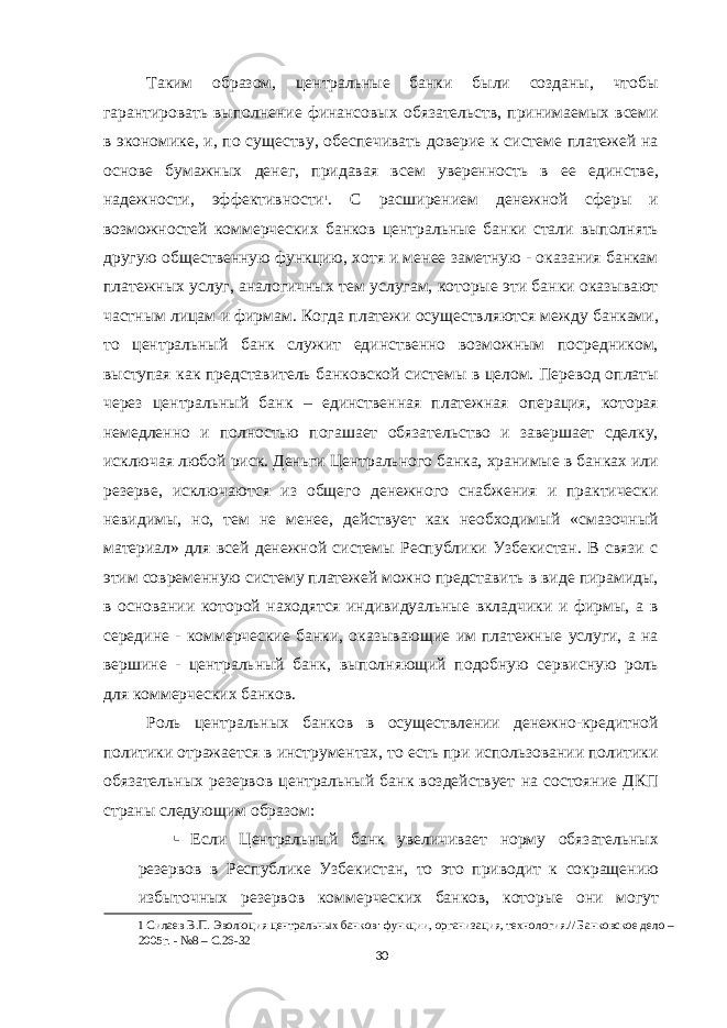 Таким образом, центральные банки были созданы, чтобы гарантировать выполнение финансовых обязательств, принимаемых всеми в экономике, и, по существу, обеспечивать доверие к системе платежей на основе бумажных денег, придавая всем уверенность в ее единстве, надежности, эффективности 1 . С расширением денежной сферы и возможностей коммерческих банков центральные банки стали выполнять другую общественную функцию, хотя и менее заметную - оказания банкам платежных услуг, аналогичных тем услугам, которые эти банки оказывают частным лицам и фирмам. Когда платежи осуществляются между банками, то центральный банк служит единственно возможным посредником, выступая как представитель банковской системы в целом. Перевод оплаты через центральный банк – единственная платежная операция, которая немедленно и полностью погашает обязательство и завершает сделку, исключая любой риск. Деньги Центрального банка, хранимые в банках или резерве, исключаются из общего денежного снабжения и практически невидимы, но, тем не менее, действует как необходимый «смазочный материал» для всей денежной системы Республики Узбекистан. В связи с этим современную систему платежей можно представить в виде пирамиды, в основании которой находятся индивидуальные вкладчики и фирмы, а в середине - коммерческие банки, оказывающие им платежные услуги, а на вершине - центральный банк, выполняющий подобную сервисную роль для коммерческих банков. Роль центральных банков в осуществлении денежно-кредитной политики отражается в инструментах, то есть при использовании политики обязательных резервов центральный банк воздействует на состояние ДКП страны следующим образом:  Если Центральный банк увеличивает норму обязательных резервов в Республике Узбекистан, то это приводит к сокращению избыточных резервов коммерческих банков, которые они могут 1 Силаев В.П. Эволюция центральных банков: функции, организация, технология.// Банковское дело – 2005г. - №8 – С.26-32 30 