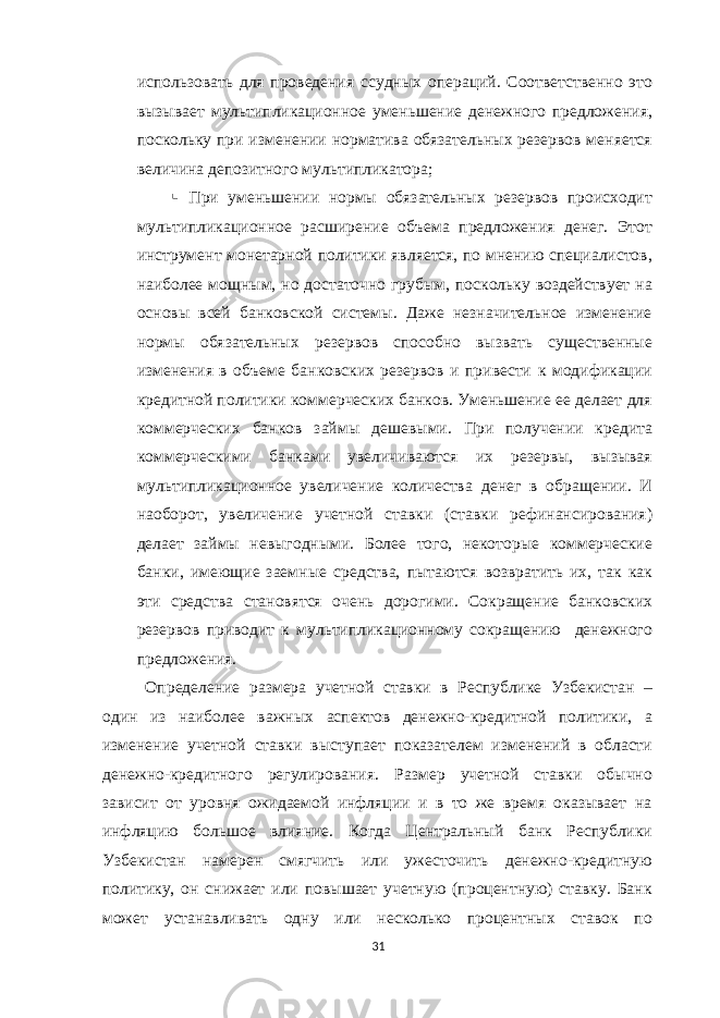 использовать для проведения ссудных операций. Соответственно это вызывает мультипликационное уменьшение денежного предложения, поскольку при изменении норматива обязательных резервов меняется величина депозитного мультипликатора;  При уменьшении нормы обязательных резервов происходит мультипликационное расширение объема предложения денег. Этот инструмент монетарной политики является, по мнению специалистов, наиболее мощным, но достаточно грубым, поскольку воздействует на основы всей банковской системы. Даже незначительное изменение нормы обязательных резервов способно вызвать существенные изменения в объеме банковских резервов и привести к модификации кредитной политики коммерческих банков. Уменьшение ее делает для коммерческих банков займы дешевыми. При получении кредита коммерческими банками увеличиваются их резервы, вызывая мультипликационное увеличение количества денег в обращении. И наоборот, увеличение учетной ставки (ставки рефинансирования) делает займы невыгодными. Более того, некоторые коммерческие банки, имеющие заемные средства, пытаются возвратить их, так как эти средства становятся очень дорогими. Сокращение банковских резервов приводит к мультипликационному сокращению денежного предложения. Определение размера учетной ставки в Республике Узбекистан – один из наиболее важных аспектов денежно-кредитной политики, а изменение учетной ставки выступает показателем изменений в области денежно-кредитного регулирования. Размер учетной ставки обычно зависит от уровня ожидаемой инфляции и в то же время оказывает на инфляцию большое влияние. Когда Центральный банк Республики Узбекистан намерен смягчить или ужесточить денежно-кредитную политику, он снижает или повышает учетную (процентную) ставку. Банк может устанавливать одну или несколько процентных ставок по 31 