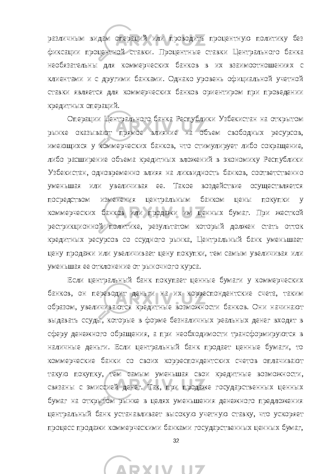 различным видам операций или проводить процентную политику без фиксации процентной ставки. Процентные ставки Центрального банка необязательны для коммерческих банков в их взаимоотношениях с клиентами и с другими банками. Однако уровень официальной учетной ставки является для коммерческих банков ориентиром при проведении кредитных операций. Операции Центрального банка Республики Узбекистан на открытом рынке оказывают прямое влияние на объем свободных ресурсов, имеющихся у коммерческих банков, что стимулирует либо сокращение, либо расширение объема кредитных вложений в экономику Республики Узбекистан, одновременно влияя на ликвидность банков, соответственно уменьшая или увеличивая ее. Такое воздействие осуществляется посредством изменения центральным банком цены покупки у коммерческих банков или продажи им ценных бумаг. При жесткой рестрикционной политике, результатом который должен стать отток кредитных ресурсов со ссудного рынка, Центральный банк уменьшает цену продажи или увеличивает цену покупки, тем самым увеличивая или уменьшая ее отклонение от рыночного курса. Если центральный банк покупает ценные бумаги у коммерческих банков, он переводит деньги на их корреспондентские счета, таким образом, увеличиваются кредитные возможности банков. Они начинают выдавать ссуды, которые в форме безналичных реальных денег входят в сферу денежного обращения, а при необходимости трансформируются в наличные деньги. Если центральный банк продает ценные бумаги, то коммерческие банки со своих корреспондентских счетов оплачивают такую покупку, тем самым уменьшая свои кредитные возможности, связаны с эмиссией денег. Так, при продаже государственных ценных бумаг на открытом рынке в целях уменьшения денежного предложения центральный банк устанавливает высокую учетную ставку, что ускоряет процесс продажи коммерческими банками государственных ценных бумаг, 32 