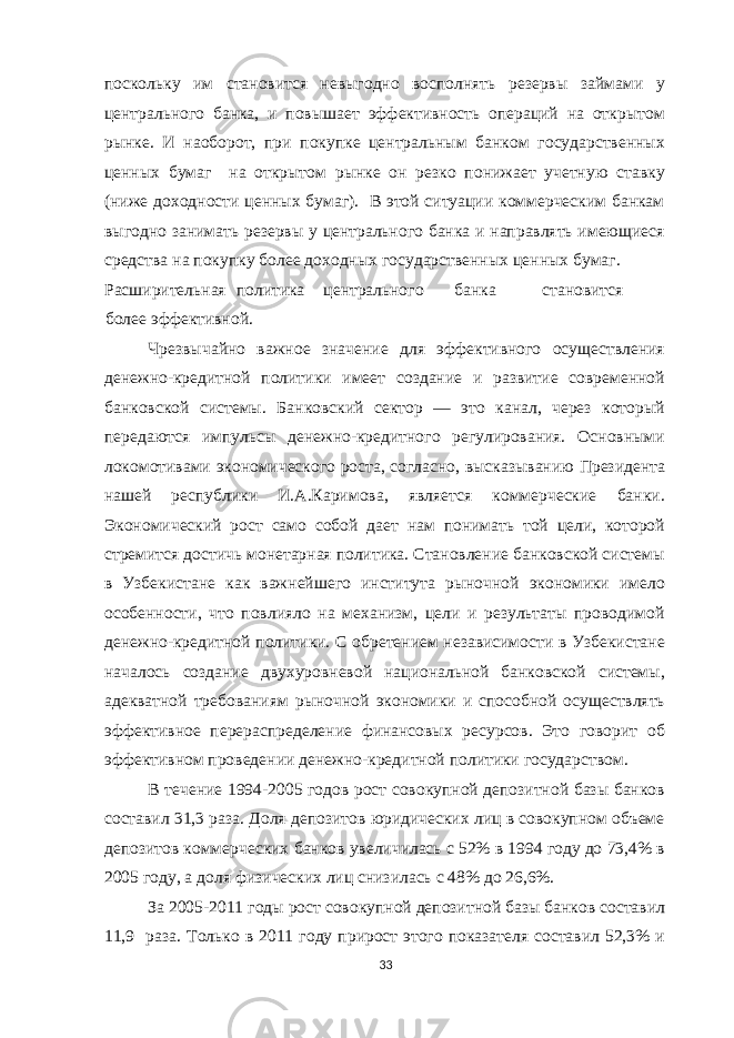 поскольку им становится невыгодно восполнять резервы займами у центрального банка, и повышает эффективность операций на открытом рынке. И наоборот, при покупке центральным банком государственных ценных бумаг на открытом рынке он резко понижает учетную ставку (ниже доходности ценных бумаг). В этой ситуации коммерческим банкам выгодно занимать резервы у центрального банка и направлять имеющиеся средства на покупку более доходных государственных ценных бумаг. Расширительная политика центрального банка становится более эффективной. Чрезвычайно важное значение для эффективного осуществления денежно-кредитной политики имеет создание и развитие современной банковской системы. Банковский сектор — это канал, через который передаются импульсы денежно-кредитного регулирования. Основными локомотивами экономического роста, согласно, высказыванию Президента нашей республики И.А.Каримова, является коммерческие банки. Экономический рост само собой дает нам понимать той цели, которой стремится достичь монетарная политика. Становление банковской системы в Узбекистане как важнейшего института рыночной экономики имело особенности, что повлияло на механизм, цели и результаты проводимой денежно-кредитной политики. С обретением независимости в Узбекистане началось создание двухуровневой национальной банковской системы, адекватной требованиям рыночной экономики и способной осуществлять эффективное перераспределение финансовых ресурсов. Это говорит об эффективном проведении денежно-кредитной политики государством. В течение 1994-2005 годов рост совокупной депозитной базы банков составил 31,3 раза. Доля депозитов юридических лиц в совокупном объеме депозитов коммерческих банков увеличилась с 52% в 1994 году до 73,4% в 2005 году, а доля физических лиц снизилась с 48% до 26,6%. За 2005-2011 годы рост совокупной депозитной базы банков составил 11,9 раза. Только в 2011 году прирост этого показателя составил 52,3% и 33 