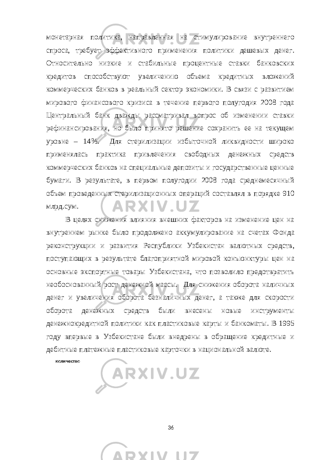 монетарная политика, направленная на стимулирование внутреннего спроса, требует эффективного применения политики дешевых денег. Относительно низкие и стабильные процентные ставки банковских кредитов способствуют увеличению объема кредитных вложений коммерческих банков в реальный сектор экономики. В связи с развитием мирового финансового кризиса в течение первого полугодия 2008 года Центральный банк дважды рассматривал вопрос об изменении ставки рефинансирования, но было принято решение сохранить ее на текущем уровне – 14%. Для стерилизации избыточной ликвидности широко применялась практика привлечения свободных денежных средств коммерческих банков на специальные депозиты и государственные ценные бумаги. В результате, в первом полугодии 2008 года среднемесячный объем проведенных стерилизационных операций составлял в порядке 910 млрд.сум. В целях снижения влияния внешних факторов на изменение цен на внутреннем рынке было продолжено аккумулирование на счетах Фонда реконструкции и развития Республики Узбекистан валютных средств, поступающих в результате благоприятной мировой конъюнктуры цен на основные экспортные товары Узбекистана, что позволило предотвратить необоснованный рост денежной массы. Для снижения оборота наличных денег и увеличения оборота безналичных денег, а также для скорости оборота денежных средств были внесены новые инструменты денежнокредитной политики как пластиковые карты и банкоматы. В 1995 году впервые в Узбекистане были внедрены в обращение кредитные и дебитные платежные пластиковые карточки в национальной валюте. количество 36 