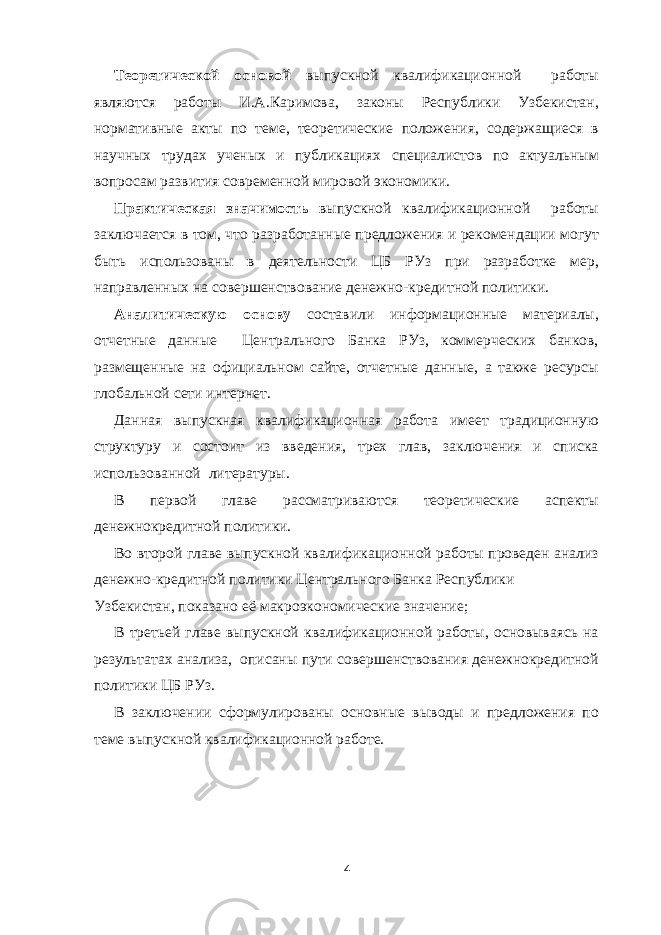 Теоретической основой выпускной квалификационной работы являются работы И.А.Каримова, законы Республики Узбекистан, нормативные акты по теме, теоретические положения, содержащиеся в научных трудах ученых и публикациях специалистов по актуальным вопросам развития современной мировой экономики. Практическая значимость выпускной квалификационной работы заключается в том, что разработанные предложения и рекомендации могут быть использованы в деятельности ЦБ РУз при разработке мер, направленных на совершенствование денежно-кредитной политики. Аналитическую основу составили информационные материалы, отчетные данные Центрального Банка РУз, коммерческих банков, размещенные на официальном сайте, отчетные данные, а также ресурсы глобальной сети интернет. Данная выпускная квалификационная работа имеет традиционную структуру и состоит из введения, трех глав, заключения и списка использованной литературы. В первой главе рассматриваются теоретические аспекты денежнокредитной политики. Во второй главе выпускной квалификационной работы проведен анализ денежно-кредитной политики Центрального Банка Республики Узбекистан, показано её макроэкономические значение; В третьей главе выпускной квалификационной работы, основываясь на результатах анализа, описаны пути совершенствования денежнокредитной политики ЦБ РУз. В заключении сформулированы основные выводы и предложения по теме выпускной квалификационной работе. 4 