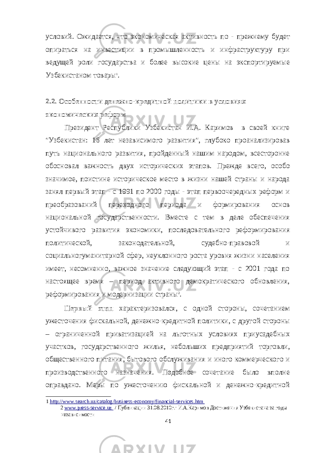 условий. Ожидается, что экономическая активность по - прежнему будет опираться на инвестиции в промышленность и инфраструктуру при ведущей роли государства и более высокие цены на экспортируемые Узбекистаном товары 1 . 2.2. Особенности денежно-кредитной политики в условиях экономических реформ Президент Республики Узбекистан И.А. Каримов в своей книге &#34;Узбекистан: 16 лет независимого развития&#34;, глубоко проанализировав путь национального развития, пройденный нашим народом, всесторонне обосновал важность двух исторических этапов. Прежде всего, особо значимое, поистине историческое место в жизни нашей страны и народа занял первый этап - с 1991 по 2000 годы - этап первоочередных реформ и преобразований переходного периода и формирования основ национальной государственности. Вместе с тем в деле обеспечения устойчивого развития экономики, последовательного реформирования политической, законодательной, судебно-правовой и социальногуманитарной сфер, неуклонного роста уровня жизни населения имеет, несомненно, важное значение следующий этап - с 2001 года по настоящее время – период активного демократического обновления, реформирования и модернизации страны 2 . Первый этап характеризовался, с одной стороны, сочетанием ужесточения фискальной, денежно-кредитной политики, с другой стороны – ограниченной приватизацией на льготных условиях приусадебных участков, государственного жилья, небольших предприятий торговли, общественного питания, бытового обслуживания и иного коммерческого и производственного назначения. Подобное сочетание было вполне оправдано. Меры по ужесточению фискальной и денежно-кредитной 1 http://www.search.uz/catalog/business - economy/financial - services.htm 2 www.press - service.uz / Публикации 31.08.2010г.: И.А.Каримов Достижения Узбекистана за годы независимости 41 