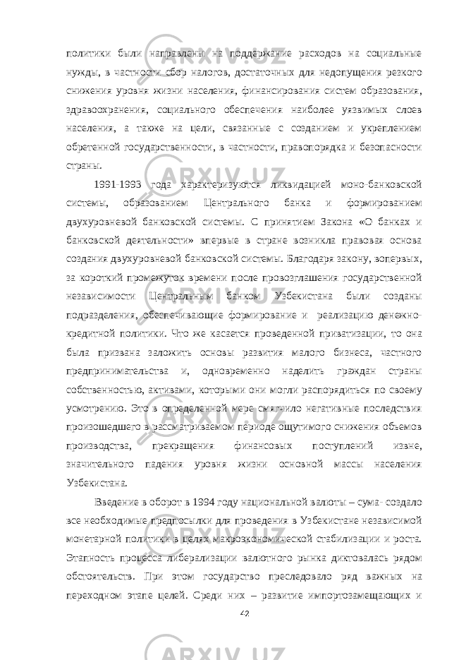 политики были направлены на поддержание расходов на социальные нужды, в частности сбор налогов, достаточных для недопущения резкого снижения уровня жизни населения, финансирования систем образования, здравоохранения, социального обеспечения наиболее уязвимых слоев населения, а также на цели, связанные с созданием и укреплением обретенной государственности, в частности, правопорядка и безопасности страны. 1991-1993 года характеризуются ликвидацией моно-банковской системы, образованием Центрального банка и формированием двухуровневой банковской системы. С принятием Закона «О банках и банковской деятельности» впервые в стране возникла правовая основа создания двухуровневой банковской системы. Благодаря закону, вопервых, за короткий промежуток времени после провозглашения государственной независимости Центральным банком Узбекистана были созданы подразделения, обеспечивающие формирование и реализацию денежно- кредитной политики. Что же касается проведенной приватизации, то она была призвана заложить основы развития малого бизнеса, частного предпринимательства и, одновременно наделить граждан страны собственностью, активами, которыми они могли распорядиться по своему усмотрению. Это в определенной мере смягчило негативные последствия произошедшего в рассматриваемом периоде ощутимого снижения объемов производства, прекращения финансовых поступлений извне, значительного падения уровня жизни основной массы населения Узбекистана. Введение в оборот в 1994 году национальной валюты – сума- создало все необходимые предпосылки для проведения в Узбекистане независимой монетарной политики в целях макроэкономической стабилизации и роста. Этапность процесса либерализации валютного рынка диктовалась рядом обстоятельств. При этом государство преследовало ряд важных на переходном этапе целей. Среди них – развитие импортозамещающих и 42 