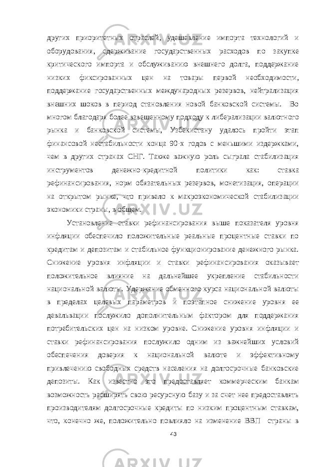 других приоритетных отраслей, удешевление импорта технологий и оборудования, сдерживание государственных расходов по закупке критического импорта и обслуживанию внешнего долга, поддержание низких фиксированных цен на товары первой необходимости, поддержание государственных международных резервов, нейтрализация внешних шоков в период становления новой банковской системы. Во многом благодаря более взвешенному подходу к либерализации валютного рынка и банковской системы, Узбекистану удалось пройти этап финансовой нестабильности конца 90-х годов с меньшими издержками, чем в других странах СНГ. Также важную роль сыграла стабилизация инструментов денежно-кредитной политики как: ставка рефинансирования, норм обязательных резервов, монетизация, операции на открытом рынке, что привело к макроэкономической стабилизации экономики страны, в общем. Установление ставки рефинансирования выше показателя уровня инфляции обеспечило положительные реальные процентные ставки по кредитам и депозитам и стабильное функционирование денежного рынка. Снижение уровня инфляции и ставки рефинансирования оказывает положительное влияние на дальнейшее укрепление стабильности национальной валюты. Удержание обменного курса национальной валюты в пределах целевых параметров и поэтапное снижение уровня ее девальвации послужило дополнительным фактором для поддержания потребительских цен на низком уровне. Снижение уровня инфляции и ставки рефинансирования послужило одним из важнейших условий обеспечения доверия к национальной валюте и эффективному привлечению свободных средств населения на долгосрочные банковские депозиты. Как известно это предоставляет коммерческим банкам возможность расширять свою ресурсную базу и за счет нее предоставлять производителям долгосрочные кредиты по низким процентным ставкам, что, конечно же, положительно повлияло на изменение ВВП страны в 43 