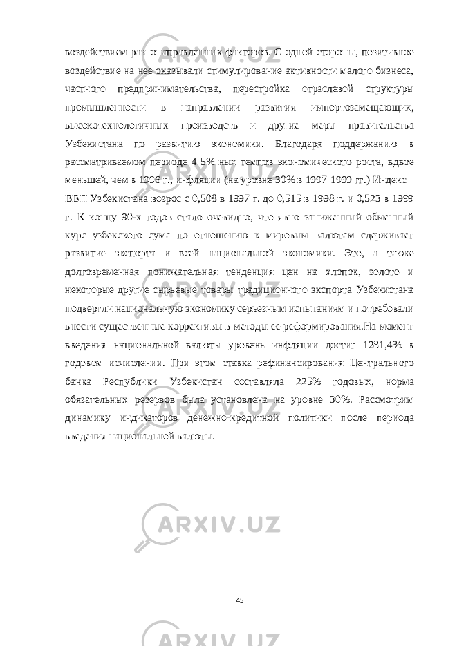 воздействием разнонаправленных факторов. С одной стороны, позитивное воздействие на нее оказывали стимулирование активности малого бизнеса, частного предпринимательства, перестройка отраслевой структуры промышленности в направлении развития импортозамещающих, высокотехнологичных производств и другие меры правительства Узбекистана по развитию экономики. Благодаря поддержанию в рассматриваемом периоде 4-5%-ных темпов экономического роста, вдвое меньшей, чем в 1996 г., инфляции (на уровне 30% в 1997-1999 гг.) Индекс ВВП Узбекистана возрос с 0,508 в 1997 г. до 0,515 в 1998 г. и 0,523 в 1999 г. К концу 90-х годов стало очевидно, что явно заниженный обменный курс узбекского сума по отношению к мировым валютам сдерживает развитие экспорта и всей национальной экономики. Это, а также долговременная понижательная тенденция цен на хлопок, золото и некоторые другие сырьевые товары традиционного экспорта Узбекистана подвергли национальную экономику серьезным испытаниям и потребовали внести существенные коррективы в методы ее реформирования.На момент введения национальной валюты уровень инфляции достиг 1281,4% в годовом исчислении. При этом ставка рефинансирования Центрального банка Республики Узбекистан составляла 225% годовых, норма обязательных резервов была установлена на уровне 30%. Рассмотрим динамику индикаторов денежно-кредитной политики после периода введения национальной валюты. 45 