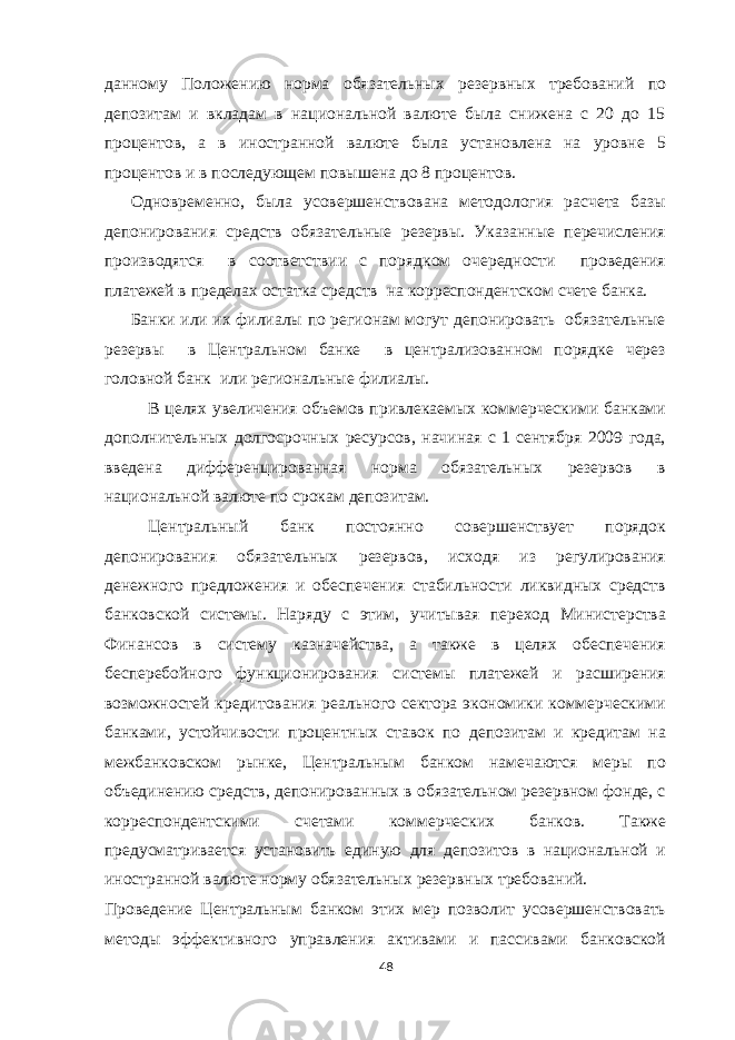 данному Положению норма обязательных резервных требований по депозитам и вкладам в национальной валюте была снижена с 20 до 15 процентов, а в иностранной валюте была установлена на уровне 5 процентов и в последующем повышена до 8 процентов. Одновременно, была усовершенствована методология расчета базы депонирования средств обязательные резервы. Указанные перечисления производятся в соответствии с порядком очередности проведения платежей в пределах остатка средств на корреспондентском счете банка. Банки или их филиалы по регионам могут депонировать обязательные резервы в Центральном банке в централизованном порядке через головной банк или региональные филиалы. В целях увеличения объемов привлекаемых коммерческими банками дополнительных долгосрочных ресурсов, начиная с 1 сентября 2009 года, введена дифференцированная норма обязательных резервов в национальной валюте по срокам депозитам. Центральный банк постоянно совершенствует порядок депонирования обязательных резервов, исходя из регулирования денежного предложения и обеспечения стабильности ликвидных средств банковской системы. Наряду с этим, учитывая переход Министерства Финансов в систему казначейства, а также в целях обеспечения бесперебойного функционирования системы платежей и расширения возможностей кредитования реального сектора экономики коммерческими банками, устойчивости процентных ставок по депозитам и кредитам на межбанковском рынке, Центральным банком намечаются меры по объединению средств, депонированных в обязательном резервном фонде, с корреспондентскими счетами коммерческих банков. Также предусматривается установить единую для депозитов в национальной и иностранной валюте норму обязательных резервных требований. Проведение Центральным банком этих мер позволит усовершенствовать методы эффективного управления активами и пассивами банковской 48 