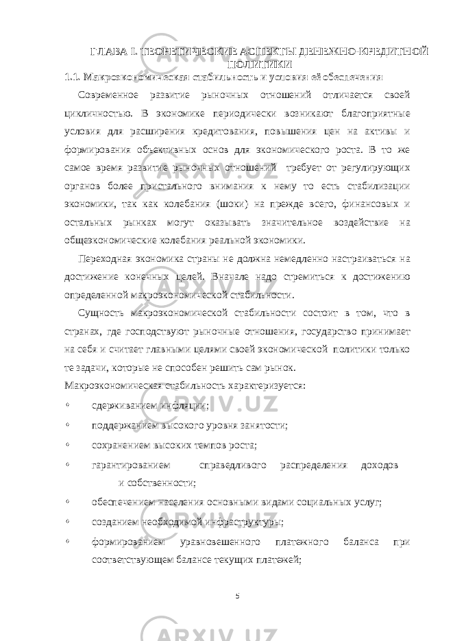 ГЛАВА I. ТЕОРЕТИЧЕСКИЕ АСПЕКТЫ ДЕНЕЖНО-КРЕДИТНОЙ ПОЛИТИКИ 1.1. Макроэкономическая стабильность и условия её обеспечения Современное развитие рыночных отношений отличается своей цикличностью. В экономике периодически возникают благоприятные условия для расширения кредитования, повышения цен на активы и формирования объективных основ для экономического роста. В то же самое время развитие рыночных отношений требует от регулирующих органов более пристального внимания к нему то есть стабилизации экономики, так как колебания (шоки) на прежде всего, финансовых и остальных рынках могут оказывать значительное воздействие на общеэкономические колебания реальной экономики. Переходная экономика страны не должна немедленно настраиваться на достижение конечных целей. Вначале надо стремиться к достижению определенной макроэкономической стабильности. Сущность макроэкономической стабильности состоит в том, что в странах, где господствуют рыночные отношения, государство принимает на себя и считает главными целями своей экономической политики только те задачи, которые не способен решить сам рынок. Макроэкономическая стабильность характеризуется:  сдерживанием инфляции;  поддержанием высокого уровня занятости;  сохранением высоких темпов роста;  гарантированием справедливого распределения доходов и собственности;  обеспечением населения основными видами социальных услуг;  созданием необходимой инфраструктуры;  формированием уравновешенного платежного баланса при соответствующем балансе текущих платежей; 5 