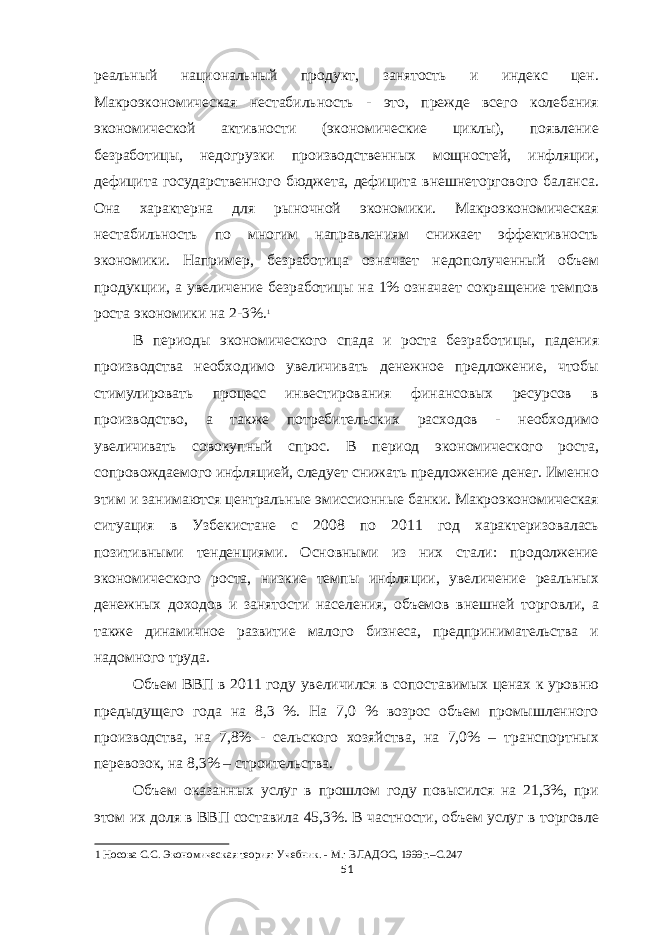 реальный национальный продукт, занятость и индекс цен. Макроэкономическая нестабильность - это, прежде всего колебания экономической активности (экономические циклы), появление безработицы, недогрузки производственных мощностей, инфляции, дефицита государственного бюджета, дефицита внешнеторгового баланса. Она характерна для рыночной экономики. Макроэкономическая нестабильность по многим направлениям снижает эффективность экономики. Например, безработица означает недополученный объем продукции, а увеличение безработицы на 1% означает сокращение темпов роста экономики на 2-3%. 1 В периоды экономического спада и роста безработицы, падения производства необходимо увеличивать денежное предложение, чтобы стимулировать процесс инвестирования финансовых ресурсов в производство, а также потребительских расходов - необходимо увеличивать совокупный спрос. В период экономического роста, сопровождаемого инфляцией, следует снижать предложение денег. Именно этим и занимаются центральные эмиссионные банки. Макроэкономическая ситуация в Узбекистане с 2008 по 2011 год характеризовалась позитивными тенденциями. Основными из них стали: продолжение экономического роста, низкие темпы инфляции, увеличение реальных денежных доходов и занятости населения, объемов внешней торговли, а также динамичное развитие малого бизнеса, предпринимательства и надомного труда. Объем ВВП в 2011 году увеличился в сопоставимых ценах к уровню предыдущего года на 8,3 %. На 7,0 % возрос объем промышленного производства, на 7,8% - сельского хозяйства, на 7,0% – транспортных перевозок, на 8,3% – строительства. Объем оказанных услуг в прошлом году повысился на 21,3%, при этом их доля в ВВП составила 45,3%. В частности, объем услуг в торговле 1 Носова С.С. Экономическая теория: Учебник. - М.: ВЛАДОС, 1999г.–С.247 51 