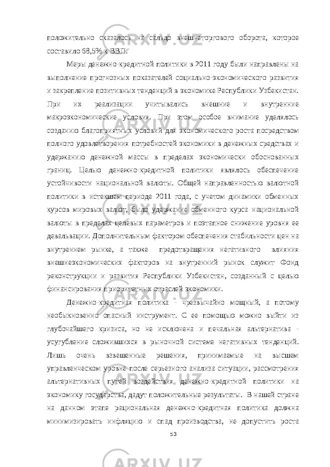 положительно сказалось на сальдо внешнеторгового оборота, которое составило 68,5% к ВВП. Меры денежно-кредитной политики в 2011 году были направлены на выполнение прогнозных показателей социально-экономического развития и закрепление позитивных тенденций в экономике Республики Узбекистан. При их реализации учитывались внешние и внутренние макроэкономические условия. При этом особое внимание уделялось созданию благоприятных условий для экономического роста посредством полного удовлетворения потребностей экономики в денежных средствах и удержанию денежной массы в пределах экономически обоснованных границ. Целью денежно-кредитной политики являлось обеспечение устойчивости национальной валюты. Общей направленностью валютной политики в истекшем периоде 2011 года, с учетом динамики обменных курсов мировых валют, было удержание обменного курса национальной валюты в пределах целевых параметров и поэтапное снижение уровня ее девальвации. Дополнительным фактором обеспечения стабильности цен на внутреннем рынке, а также предотвращения негативного влияния внешнеэкономических факторов на внутренний рынок служит Фонд реконструкции и развития Республики Узбекистан, созданный с целью финансирования приоритетных отраслей экономики. Денежно-кредитная политика - чрезвычайно мощный, а потому необыкновенно опасный инструмент. С ее помощью можно выйти из глубочайшего кризиса, но не исключена и печальная альтернатива - усугубление сложившихся в рыночной системе негативных тенденций. Лишь очень взвешенные решения, принимаемые на высшем управленческом уровне после серьезного анализа ситуации, рассмотрения альтернативных путей воздействия денежно-кредитной политики на экономику государства, дадут положительные результаты. В нашей стране на данном этапе рациональная денежно-кредитная политика должна минимизировать инфляцию и спад производства, не допустить роста 53 