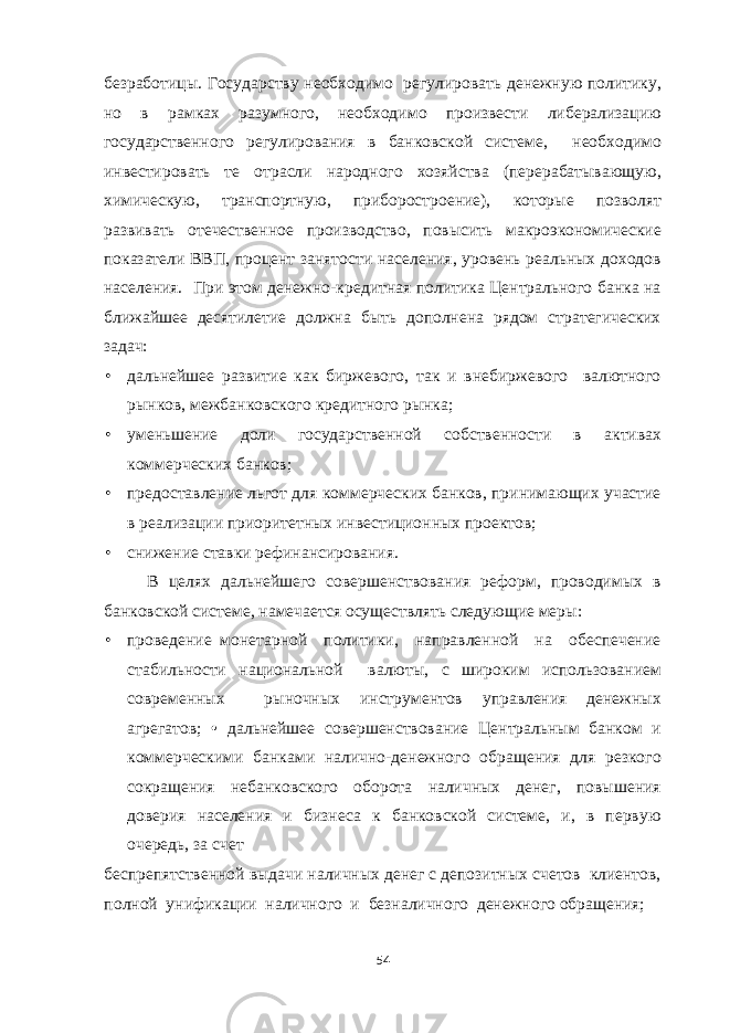 безработицы. Государству необходимо регулировать денежную политику, но в рамках разумного, необходимо произвести либерализацию государственного регулирования в банковской системе, необходимо инвестировать те отрасли народного хозяйства (перерабатывающую, химическую, транспортную, приборостроение), которые позволят развивать отечественное производство, повысить макроэкономические показатели ВВП, процент занятости населения, уровень реальных доходов населения. При этом денежно-кредитная политика Центрального банка на ближайшее десятилетие должна быть дополнена рядом стратегических задач: • дальнейшее развитие как биржевого, так и внебиржевого валютного рынков, межбанковского кредитного рынка; • уменьшение доли государственной собственности в активах коммерческих банков; • предоставление льгот для коммерческих банков, принимающих участие в реализации приоритетных инвестиционных проектов; • снижение ставки рефинансирования. В целях дальнейшего совершенствования реформ, проводимых в банковской системе, намечается осуществлять следующие меры: • проведение монетарной политики, направленной на обеспечение стабильности национальной валюты, с широким использованием современных рыночных инструментов управления денежных агрегатов; • дальнейшее совершенствование Центральным банком и коммерческими банками налично-денежного обращения для резкого сокращения небанковского оборота наличных денег, повышения доверия населения и бизнеса к банковской системе, и, в первую очередь, за счет беспрепятственной выдачи наличных денег с депозитных счетов клиентов, полной унификации наличного и безналичного денежного обращения; 54 