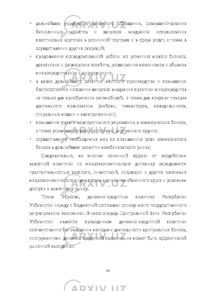 • дальнейшее укрепление денежного обращения, совершенствование безналичных расчетов и широкое внедрение использования пластиковых карточек в розничной торговле и в сфере услуг, а также в осуществлении других операций; • продолжение последовательной работы по развитию малого бизнеса, дехканских и фермерских хозяйств, расширению механизмов и объемов микрокредитования и микролизинга; • в целях дальнейшего развития местного производства и повышения благосостояния населения широкое внедрение практики микрокредитов не только для приобретения автомобилей, а также для покупки товаров длительного пользования (мебели, телевизоров, холодильников, стиральных машин и электротехники); • повышение уровня корпоративного управления в коммерческих банках, а также усовершенствование системы внутреннего аудита; • осуществление необходимых мер по повышению роли коммерческих банков в дальнейшем развитии межбанковского рынка; Следовательно, во многом конечный эффект от воздействия валютной политики на макроэкономическую динамику определяется чувствительностью экспорта, инвестиций, инфляции и других ключевых макроэкономических индикаторов к динамике обменного курса и условиям доступа к валютному рынку. Таким образом, денежно-кредитная политика Республики Узбекистан наряду с бюджетной составляет основу всего государственного регулирования экономики. В свою очередь Центральный Банк Республики Узбекистан является проводником денежно-кредитной политики соответственно без овладения методами деятельности центральных банков, инструментами денежно-кредитной политики не может быть эффективной рыночной экономики. 55 