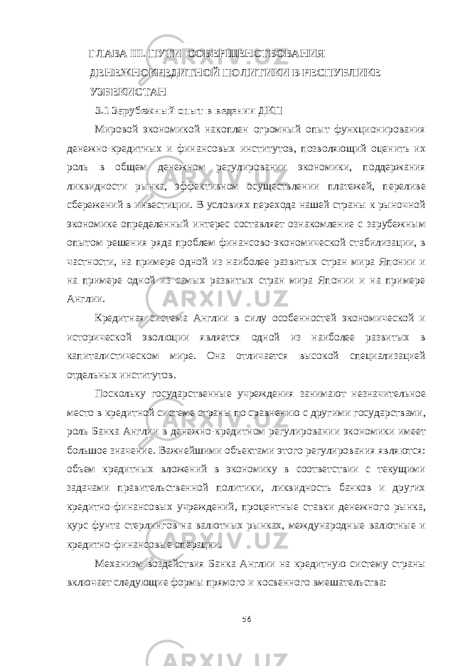 ГЛАВА III. ПУТИ СОВЕРШЕНСТВОВАНИЯ ДЕНЕЖНОКРЕДИТНОЙ ПОЛИТИКИ В РЕСПУБЛИКЕ УЗБЕКИСТАН 3.1 Зарубежный опыт в ведении ДКП Мировой экономикой накоплен огромный опыт функционирования денежно-кредитных и финансовых институтов, позволяющий оценить их роль в общем денежном регулировании экономики, поддержания ликвидности рынка, эффективном осуществлении платежей, переливе сбережений в инвестиции. В условиях перехода нашей страны к рыночной экономике определенный интерес составляет ознакомление с зарубежным опытом решения ряда проблем финансово-экономической стабилизации, в частности, на примере одной из наиболее развитых стран мира Японии и на примере одной из самых развитых стран мира Японии и на примере Англии. Кредитная система Англии в силу особенностей экономической и исторической эволюции является одной из наиболее развитых в капиталистическом мире. Она отличается высокой специализацией отдельных институтов. Поскольку государственные учреждения занимают незначительное место в кредитной системе страны по сравнению с другими государствами, роль Банка Англии в денежно-кредитном регулировании экономики имеет большое значение. Важнейшими объектами этого регулирования являются: объем кредитных вложений в экономику в соответствии с текущими задачами правительственной политики, ликвидность банков и других кредитно-финансовых учреждений, процентные ставки денежного рынка, курс фунта стерлингов на валютных рынках, международные валютные и кредитно-финансовые операции. Механизм воздействия Банка Англии на кредитную систему страны включает следующие формы прямого и косвенного вмешательства: 56 