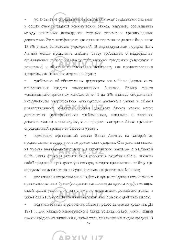 • установление определенных пропорций между отдельными статьями и общей суммой баланса коммерческих банков, например соотношение между основными ликвидными статьями активов и привлеченными депозитами. Этот коэффициент «резервных активов» не должен быть ниже 12,5% у всех банковских учреждений. В индивидуальном порядке Банк Англии может предъявить любому банку требование о поддержании определенных пропорций между собственными средствами (капиталом и резервами) и объемом привлеченных депозитов, или предоставленных кредитов, или размером отдельной ссуды; • требование об обязательном депонировании в Банке Англии части привлеченных средств коммерческими банками. Размер такого «специального депозита» колеблется от 1 до 6%, являясь оперативным инструментом регулирования ликвидности денежного рынка и объема предоставляемых кредитов. Единые для всех банков нормы могут дополняться специфическими требованиями, например о внесении депозита только в том случае, если прирост вкладов в банке превысит определенный процент от базового уровня; • изменение официальной ставки Банка Англии, по которой он предоставляет в ссуду учетным домам свои средства. Она устанавливается на уровне еженедельной ставки по казначейским векселям с надбавкой 0,5%. Такая формула расчета была принята в октябре 1972 г., заменив собой традиционную «учетную ставку», которая принималась за базу при определении депозитных и ссудных ставок клиринговыми банками; • операции на открытом рынке в форме купли-продажи краткосрочных правительственных бумаг (со сроком погашения до одного года), имеющие своей целью увеличение или снижение ликвидности денежного рынка, а также соответствующее изменение процентных ставок и денежной массы; • количественные ограничения объема предоставляемых кредитов. До 1971 г. для каждого коммерческого банка устанавливался лимит общей суммы кредитных вложений и, кроме того, по некоторым видам кредита. В 57 