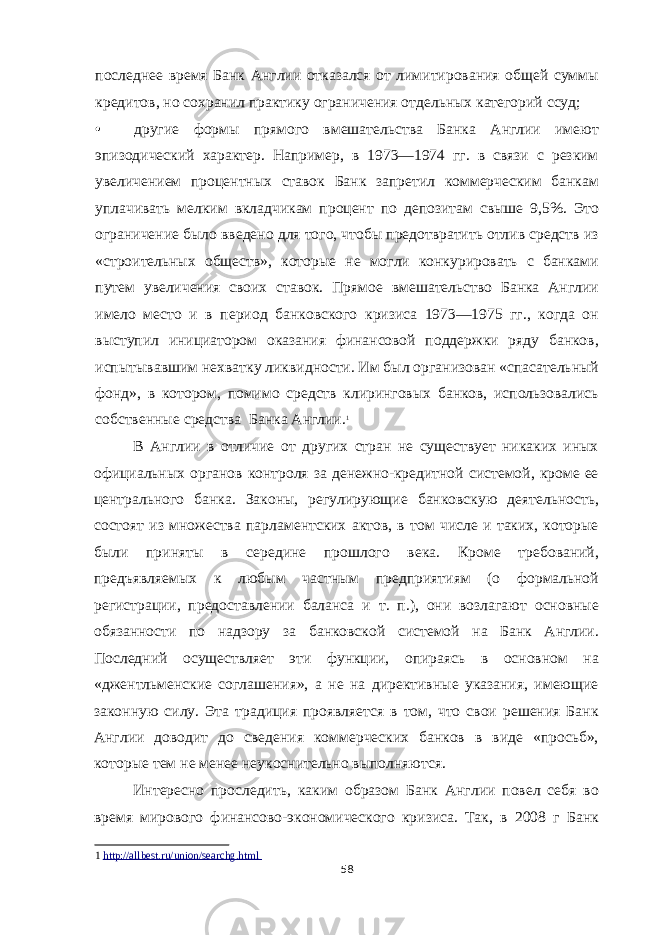 последнее время Банк Англии отказался от лимитирования общей суммы кредитов, но сохранил практику ограничения отдельных категорий ссуд; • другие формы прямого вмешательства Банка Англии имеют эпизодический характер. Например, в 1973—1974 гг. в связи с резким увеличением процентных ставок Банк запретил коммерческим банкам уплачивать мелким вкладчикам процент по депозитам свыше 9,5%. Это ограничение было введено для того, чтобы предотвратить отлив средств из «строительных обществ», которые не могли конкурировать с банками путем увеличения своих ставок. Прямое вмешательство Банка Англии имело место и в период банковского кризиса 1973—1975 гг., когда он выступил инициатором оказания финансовой поддержки ряду банков, испытывавшим нехватку ликвидности. Им был организован «спасательный фонд», в котором, помимо средств клиринговых банков, использовались собственные средства Банка Англии. 1 В Англии в отличие от других стран не существует никаких иных официальных органов контроля за денежно-кредитной системой, кроме ее центрального банка. Законы, регулирующие банковскую деятельность, состоят из множества парламентских актов, в том числе и таких, которые были приняты в середине прошлого века. Кроме требований, предъявляемых к любым частным предприятиям (о формальной регистрации, предоставлении баланса и т. п.), они возлагают основные обязанности по надзору за банковской системой на Банк Англии. Последний осуществляет эти функции, опираясь в основном на «джентльменские соглашения», а не на директивные указания, имеющие законную силу. Эта традиция проявляется в том, что свои решения Банк Англии доводит до сведения коммерческих банков в виде «просьб», которые тем не менее неукоснительно выполняются. Интересно проследить, каким образом Банк Англии повел себя во время мирового финансово-экономического кризиса. Так, в 2008 г Банк 1 http://allbest.ru/union/searchg.html 58 