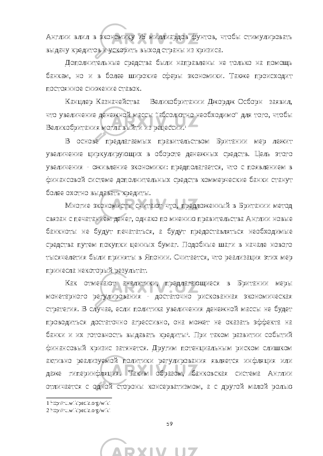 Англии влил в экономику 75 миллиардов фунтов, чтобы стимулировать выдачу кредитов и ускорить выход страны из кризиса. Дополнительные средства были направлены не только на помощь банкам, но и в более широкие сферы экономики. Также происходит постоянное снижение ставок. Канцлер Казначейства Великобритании Джордж Осборн заявил, что увеличение денежной массы &#34;абсолютно необходимо&#34; для того, чтобы Великобритания могла выйти из рецессии. 1 В основе предлагаемых правительством Британии мер лежит увеличение циркулирующих в обороте денежных средств. Цель этого увеличения - оживление экономики: предполагается, что с появлением в финансовой системе дополнительных средств коммерческие банки станут более охотно выдавать кредиты. Многие экономисты считают что, предложенный в Британии метод связан с печатанием денег, однако по мнению правительства Англии новые банкноты не будут печататься, а будут предоставляться необходимые средства путем покупки ценных бумаг. Подобные шаги в начале нового тысячелетия были приняты в Японии. Считается, что реализация этих мер принесла некоторый результат. Как отмечают аналитики, предлагающиеся в Британии меры монетарного регулирования - достаточно рискованная экономическая стратегия. В случае, если политика увеличения денежной массы не будет проводиться достаточно агрессивно, она может не оказать эффекта на банки и их готовность выдавать кредиты 2 . При таком развитии событий финансовый кризис затянется. Другим потенциальным риском слишком активно реализуемой политики регулирования является инфляция или даже гиперинфляция. Таким образом, банковская система Англии отличается с одной стороны консерватизмом, а с другой малой ролью 1 http://ru.wikipedia.org/wiki 2 http://ru.wikipedia.org/wiki 59 