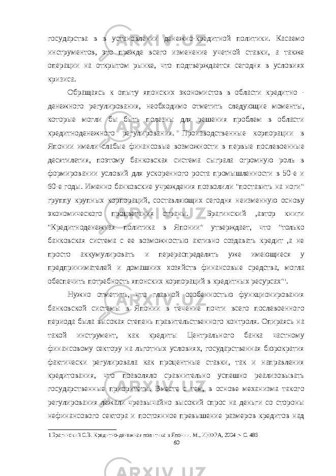 государства в в установлении денежно-кредитной политики. Касаемо инструментов, это прежде всего изменение учетной ставки, а также операции на открытом рынке, что подтверждается сегодня в условиях кризиса. Обращаясь к опыту японских экономистов в области кредитно - денежного регулирования, необходимо отметить следующие моменты, которые могли бы быть полезны для решения проблем в области кредитноденежного регулирования. Производственные корпорации в Японии имели слабые финансовые возможности в первые послевоенные десятилетия, поэтому банковская система сыграла огромную роль в формировании условий для ускоренного роста промышленности в 50-е и 60-е годы. Именно банковские учреждения позволили &#34;поставить на ноги&#34; группу крупных корпораций, составляющих сегодня неизменную основу экономического процветания страны. Брагинский ,автор книги &#34;Кредитноденежная политика в Японии&#34; утверждает, что &#34;только банковская система с ее возможностью активно создавать кредит ,а не просто аккумулировать и перераспределять уже имеющиеся у предпринимателей и домашних хозяйств финансовые средства, могла обеспечить потребность японских корпораций в кредитных ресурсах&#34; 1 . Нужно отметить, что главной особенностью функционирования банковской системы в Японии в течение почти всего послевоенного периода была высокая степень правительственного контроля. Опираясь на такой инструмент, как кредиты Центрального банка частному финансовому сектору на льготных условиях, государственная бюрократия фактически регулировала как процентные ставки, так и направления кредитования, что позволяло сравнительно успешно реализовывать государственные приоритеты. Вместе с тем, в основе механизма такого регулирования лежали чрезвычайно высокий спрос на деньги со стороны нефинансового сектора и постоянное превышение размеров кредитов над 1 Брагинский С.В. Кредитно-денежная политика в Японии. М., ИНФРА, 2004 г- C. 486 60 