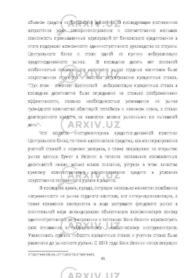 объемом средств на банковских депозитах. В последующем постепенное возрастание роли самофинансирования и соответственно меньшая зависимость промышленных корпораций от банковского кредитования в итоге подорвали возможности административного руководства со стороны Центрального банка и стали одной из причин либерализации кредитноденежного рынка. В последние десять лет основной особенностью современного японского рынка ссудных капиталов была искусственная структура и жесткое регулирование процентных ставок. &#34;При этом - отмечает Брагинский - либерализация процентных ставок в последнее десятилетие была определена не столько соображениями эффективности, сколько необходимостью размещения на рынке громадного количество облигаций госзаймов и нажимом извне, а ставки долгосрочного кредита не являются вполне рыночными по нынешней день&#34; 1 . Что касается инструментариев кредитно-денежной политики Центрального банка, то такие классические средства, как манипулирование учетной ставкой и нормами резервов, а также операциями на открытом рынке ценных бумаг в Японии в течение нескольких послевоенных десятилетий имели весьма малое значение, уступая в этом качестве прямому количественному рационированию кредита в условиях искусственно заниженного уровня процента. В последнее время, правда, ситуация несколько меняется: ослабление напряженности на рынке ссудного капитала, его интернационализация, а также появление альтернатив в виде растущего фондового рынка в значительной мере ликвидировали объективную экономическую основу административного регулирования и заставили Банк Японии пересмотреть свое отношение к традиционному , классическому инструментарию. Увеличилась степень гибкости процентных ставок и учетная ставка была увеличена до рыночного уровня. С 1971 года Банк Японии начал операции 1 http://news.bbc.co.uk/hi/russian/business/newsid 61 