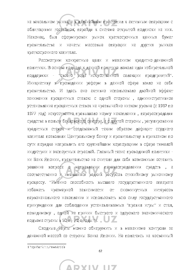 на вексельном рынке, а в дальнейшем приступил к активным операциям с облигациями госзаймов, перейдя к системе открытой подписки на них. Наконец, был сформирован рынок краткосрочных ценных бумаг правительства и начаты массовые операции на других рынках краткосрочного капитала. Рассмотрим конкретные цели и механизм кредитно-денежной политики. В основе подхода к данной политике лежала идея избирательной поддержки - &#34;своего рода искусственной селекции предприятий&#34;. Инициативу в проведении реформ в данной сфере взяло на себя правительство. И здесь оно активно использовало двойной эффект занижения процентных ставок: с одной стороны , административное установление процентных ставок на чрезвычайно низком уровне (с 1962 по 1977 год) искусственно превышало норму накопления , перераспределяя средства в пользу банковского сектора, а с другой стороны , регулирование кредитных ставок и создаваемый таким образом дефицит ссудного капитала позволяли Центральному банку и правительству в приказном по сути порядке направлять его крупнейшим корпорациям в сфере тяжелой индустрии и экспортных отраслей. Главный тезис проводимой политики - ни Банк Японии, правительство не считали для себя возможным оставить решение вопроса о направлении перераспределения средств , а соответственно и имевшихся редких ресурсов стихийному рыночному процессу. &#34;Именно способность высшего государственного аппарата избежать чрезмерной зависимости от сиюминутных интересов первоначального накопления и использовать всю силу государственного принуждения для соблюдения устанавливаемых &#34;правил игры&#34; и стал, повидимому , одной из причин быстрого и здорового экономического подъема страны в 50-е - 70-е годы &#34; 1 . Сходные черты можно обнаружить и в механизме контроля за денежной массой со стороны Банка Японии. Не полагаясь на косвенный 1 http://bankir.ru/news/article 62 