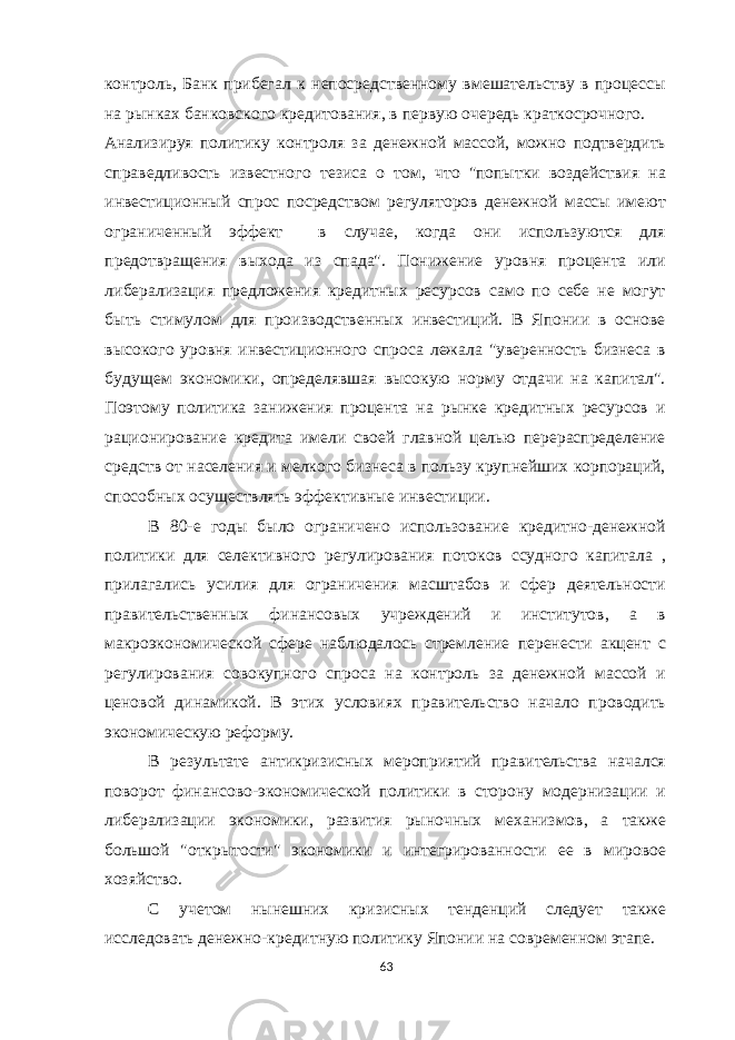 контроль, Банк прибегал к непосредственному вмешательству в процессы на рынках банковского кредитования, в первую очередь краткосрочного. Анализируя политику контроля за денежной массой, можно подтвердить справедливость известного тезиса о том, что &#34;попытки воздействия на инвестиционный спрос посредством регуляторов денежной массы имеют ограниченный эффект в случае, когда они используются для предотвращения выхода из спада&#34;. Понижение уровня процента или либерализация предложения кредитных ресурсов само по себе не могут быть стимулом для производственных инвестиций. В Японии в основе высокого уровня инвестиционного спроса лежала &#34;уверенность бизнеса в будущем экономики, определявшая высокую норму отдачи на капитал&#34;. Поэтому политика занижения процента на рынке кредитных ресурсов и рационирование кредита имели своей главной целью перераспределение средств от населения и мелкого бизнеса в пользу крупнейших корпораций, способных осуществлять эффективные инвестиции. В 80-е годы было ограничено использование кредитно-денежной политики для селективного регулирования потоков ссудного капитала , прилагались усилия для ограничения масштабов и сфер деятельности правительственных финансовых учреждений и институтов, а в макроэкономической сфере наблюдалось стремление перенести акцент с регулирования совокупного спроса на контроль за денежной массой и ценовой динамикой. В этих условиях правительство начало проводить экономическую реформу. В результате антикризисных мероприятий правительства начался поворот финансово-экономической политики в сторону модернизации и либерализации экономики, развития рыночных механизмов, а также большой &#34;открытости&#34; экономики и интегрированности ее в мировое хозяйство. С учетом нынешних кризисных тенденций следует также исследовать денежно-кредитную политику Японии на современном этапе. 63 