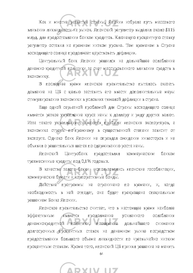 Как и многие развитые страны, Япония избрала путь массового вливания ликвидности на рынок. Японский регулятор выделил около $115 млрд. для предоставления банкам кредитов. Ключевую процентную ставку регулятор оставил на прежнем низком уровне. Тем временем в Стране восходящего солнца продолжает царствовать дефляция. Центральный банк Японии решился на дальнейшее ослабление денежно-кредитной политики за счет массированного вливания средств в экономику. В последнее время японское правительство пыталось оказать давление на ЦБ с целью заставить его ввести дополнительные меры стимулирования экономики в условиях тяжелой дефляции в стране. Еще одной серьезной проблемой для Страны восходящего солнца является резкое укрепление курса иены к доллару и ряду других валют. Изза такого укрепления снижаются прибыли японских экспортеров, а экономика страны по-прежнему в существенной степени зависит от экспорта. Однако банк Японии не оправдал ожидания инвесторов и не объявил о решительных шагах по сдерживанию роста иены. Японский Центробанк предоставлял коммерческим банкам трехмесячные кредиты под 0,1% годовых. В качестве залога банки использовались японские гособлигации, коммерческие бумаги и корпоративные бонды. Действие программы не ограничено по времени, и, когда необходимость в ней отпадет, она будет прекращена специальным решением Банка Японии. Японское правительство считает, что в настоящее время наиболее эффективным является продолжение усиленного ослабления денежнокредитной политики, поощрение дальнейшего снижения долгосрочных процентных ставок на денежном рынке посредством предоставления большого объема ликвидности по чрезвычайно низким процентным ставкам. Кроме того, японский ЦБ принял решение не менять 64 