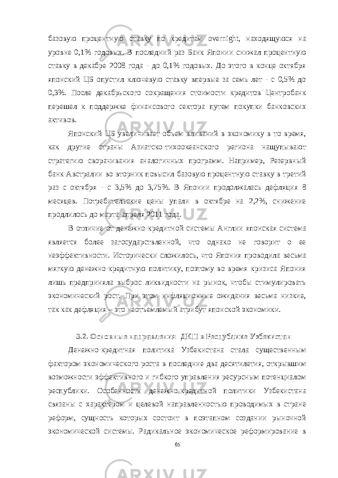 базовую процентную ставку по кредитам overnight, находящуюся на уровне 0,1% годовых. В последний раз Банк Японии снижал процентную ставку в декабре 2008 года - до 0,1% годовых. До этого в конце октября японский ЦБ опустил ключевую ставку впервые за семь лет - с 0,5% до 0,3%. После декабрьского сокращения стоимости кредитов Центробанк перешел к поддержке финансового сектора путем покупки банковских активов. Японский ЦБ увеличивает объем вливаний в экономику в то время, как другие страны Азиатско-тихоокеанского региона нащупывают стратегию сворачивания аналогичных программ. Например, Резервный банк Австралии во вторник повысил базовую процентную ставку в третий раз с октября - с 3,5% до 3,75%. В Японии продолжалась дефляция 8 месяцев. Потребительские цены упали в октябре на 2,2%, снижение продлилось до марта-апреля 2011 года. В отличие от денежно-кредитной системы Англии японская система является более загосударствленной, что однако не говорит о ее неэффективности. Исторически сложилось, что Япония проводила весьма мягкую денежно-кредитную политику, поэтому во время кризиса Япония лишь предприняла выброс ликвидности на рынок, чтобы стимулировать экономический рост. При этом инфляционные ожидания весьма низкие, так как дефляция – это неотъемлемый атрибут японской экономики. 3.2. Основные направления ДКП в Республике Узбекистан Денежно-кредитная политика Узбекистана стала существенным фактором экономического роста в последние два десятилетия, открывшим возможности эффективного и гибкого управления ресурсным потенциалом республики. Особенности денежно-кредитной политики Узбекистана связаны с характером и целевой направленностью проводимых в стране реформ, сущность которых состоит в поэтапном создании рыночной экономической системы. Радикальное экономическое реформирование в 65 