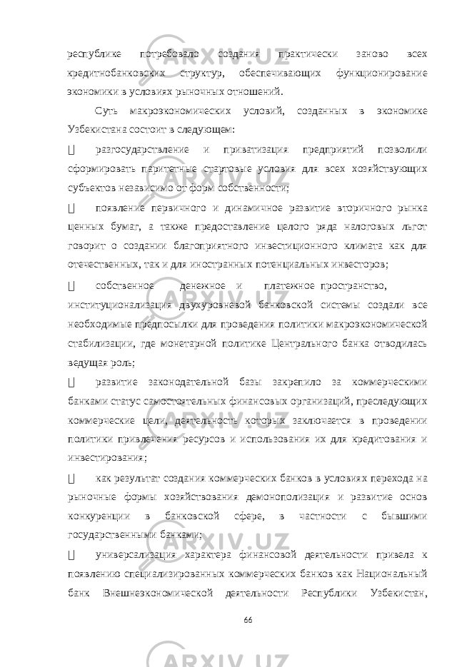 республике потребовало создания практически заново всех кредитнобанковских структур, обеспечивающих функционирование экономики в условиях рыночных отношений. Суть макроэкономических условий, созданных в экономике Узбекистана состоит в следующем:  разгосударствление и приватизация предприятий позволили сформировать паритетные стартовые условия для всех хозяйствующих субъектов независимо от форм собственности;  появление первичного и динамичное развитие вторичного рынка ценных бумаг, а также предоставление целого ряда налоговых льгот говорит о создании благоприятного инвестиционного климата как для отечественных, так и для иностранных потенциальных инвесторов;  собственное денежное и платежное пространство, институционализация двухуровневой банковской системы создали все необходимые предпосылки для проведения политики макроэкономической стабилизации, где монетарной политике Центрального банка отводилась ведущая роль;  развитие законодательной базы закрепило за коммерческими банками статус самостоятельных финансовых организаций, преследующих коммерческие цели, деятельность которых заключается в проведении политики привлечения ресурсов и использования их для кредитования и инвестирования;  как результат создания коммерческих банков в условиях перехода на рыночные формы хозяйствования демонополизация и развитие основ конкуренции в банковской сфере, в частности с бывшими государственными банками;  универсализация характера финансовой деятельности привела к появлению специализированных коммерческих банков как Национальный банк Внешнеэкономической деятельности Республики Узбекистан, 66 