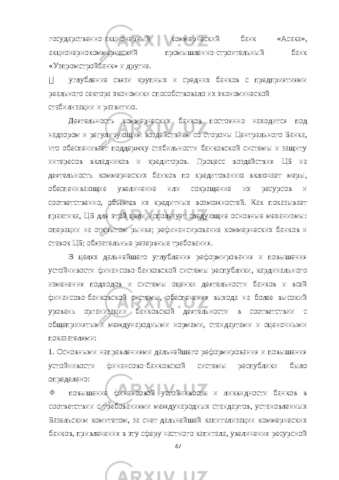 государственно-акционерный коммерческий банк «Асака», акционернокоммерческий промышленно-строительный банк «Узпромстройбанк» и другие.  углубление связи крупных и средних банков с предприятиями реального сектора экономики способствовало их экономической стабилизации и развитию. Деятельность коммерческих банков постоянно находится под надзором и регулирующим воздействием со стороны Центрального Банка, что обеспечивает поддержку стабильности банковской системы и защиту интересов вкладчиков и кредиторов. Процесс воздействия ЦБ на деятельность коммерческих банков по кредитованию включает меры, обеспечивающие увеличение или сокращение их ресурсов и соответственно, объемов их кредитных возможностей. Как показывает практика, ЦБ для этой цели использует следующие основные механизмы: операции на открытом рынке; рефинансирование коммерческих банков и ставок ЦБ; обязательные резервные требования. В целях дальнейшего углубления реформирования и повышения устойчивости финансово-банковской системы республики, кардинального изменения подходов и системы оценки деятельности банков и всей финансово-банковской системы, обеспечения выхода на более высокий уровень организации банковской деятельности в соответствии с общепринятыми международными нормами, стандартами и оценочными показателями: 1. Основными направлениями дальнейшего реформирования и повышения устойчивости финансово-банковской системы республики было определено:  повышение финансовой устойчивости и ликвидности банков в соответствии с требованиями международных стандартов, установленных Базельским комитетом, за счет дальнейшей капитализации коммерческих банков, привлечения в эту сферу частного капитала, увеличения ресурсной 67 