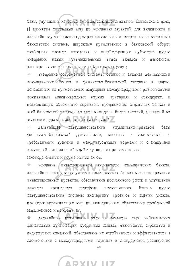 базы, улучшения качества активов, совершенствования банковского дела;  принятие системных мер по усилению гарантий для вкладчиков и дальнейшему укреплению доверия населения и иностранных инвесторов к банковской системе, широкому привлечению в банковский оборот свободных средств населения и хозяйствующих субъектов путем внедрения новых привлекательных видов вкладов и депозитов, расширения спектра оказываемых банковских услуг;  внедрение современной системы оценки и анализа деятельности коммерческих банков и финансово-банковской системы в целом, основанных на применяемых ведущими международными рейтинговыми компаниями международных нормах, критериях и стандартах, и позволяющих объективно оценивать продвижение отдельных банков и всей банковской системы по пути выхода на более высокий, принятый во всем мире, уровень оценочных показателей;  дальнейшее совершенствование нормативно-правовой базы финансово-банковской деятельности, внесение в соответствии с требованиями времени и международными нормами и стандартами изменений и дополнений в действующие и принятие новых законодательных и нормативных актов;  усиление инвестиционной активности коммерческих банков, дальнейшее расширение участия коммерческих банков в финансировании инвестиционных проектов, обеспечение постоянного роста и улучшения качества кредитного портфеля коммерческих банков путем совершенствования системы экспертизы проектов и оценки рисков, принятия упреждающих мер по недопущению образования проблемной задолженности по кредитам;  дальнейшее повышение роли и развитие сети небанковских финансовых организаций, кредитных союзов, лизинговых, страховых и аудиторских компаний, обеспечение их устойчивости и эффективности в соответствии с международными нормами и стандартами, расширение 68 