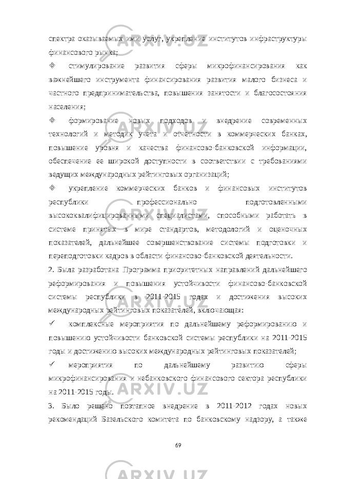 спектра оказываемых ими услуг, укрепление институтов инфраструктуры финансового рынка;  стимулирование развития сферы микрофинансирования как важнейшего инструмента финансирования развития малого бизнеса и частного предпринимательства, повышения занятости и благосостояния населения;  формирование новых подходов и внедрение современных технологий и методик учета и отчетности в коммерческих банках, повышение уровня и качества финансово-банковской информации, обеспечение ее широкой доступности в соответствии с требованиями ведущих международных рейтинговых организаций;  укрепление коммерческих банков и финансовых институтов республики профессионально подготовленными высококвалифицированными специалистами, способными работать в системе принятых в мире стандартов, методологий и оценочных показателей, дальнейшее совершенствование системы подготовки и переподготовки кадров в области финансово-банковской деятельности. 2. Была разработана Программа приоритетных направлений дальнейшего реформирования и повышения устойчивости финансово-банковской системы республики в 2011-2015 годах и достижения высоких международных рейтинговых показателей, включающая:  комплексные мероприятия по дальнейшему реформированию и повышению устойчивости банковской системы республики на 2011-2015 годы и достижению высоких международных рейтинговых показателей;  мероприятия по дальнейшему развитию сферы микрофинансирования и небанковского финансового сектора республики на 2011-2015 годы. 3. Было решено поэтапное внедрение в 2011-2012 годах новых рекомендаций Базельского комитета по банковскому надзору, а также 69 