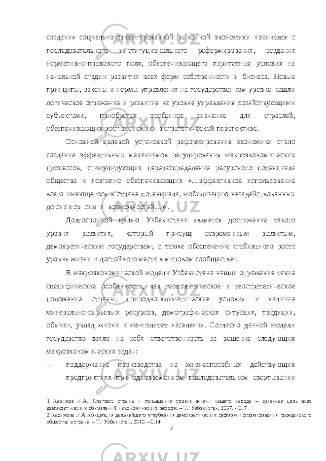 создания социально-ориентированной рыночной экономики начинался с последовательного институционального реформирования, создания нормативно-правового поля, обеспечивающего паритетные условия на начальной стадии развития всех форм собственности и бизнеса. Новые принципы, законы и нормы управления на государственном уровне нашли логическое отражение и развитие на уровне управления хозяйствующими субъектами, приобретая особенное значение для отраслей, обеспечивающих рост экономики в стратегической перспективе. Основной целевой установкой реформирования экономики стало создание эффективных механизмов регулирования макроэкономических процессов, стимулирующих перераспределение ресурсного потенциала общества и поэтапно обеспечивающих «…эффективное использование всего имеющегося в стране потенциала, мобилизацию незадействованных до сих пор сил и возможностей…» 1 . Долгосрочной целью Узбекистана является достижение такого уровня развития, который присущ современным развитым, демократическим государствам, а также обеспечение стабильного роста уровня жизни и достойного места в мировом сообществе 2 . В макроэкономической модели Узбекистана нашли отражение такие специфические особенности, как геополитическое и геостратегическое положение страны, природно-климатические условия и наличие минерально-сырьевых ресурсов, демографическая ситуация, традиции, обычаи, уклад жизни и менталитет населения. Согласно данной модели государство взяло на себя ответственность за решение следующих макроэкономических задач: – поддержание производства на жизнеспособных действующих предприятиях при одновременном последовательном свертывании 1 Каримов И.А. Прогресс страны и повышения уровня жизни нашего народа – конечная цель всех демократических обновлений и экономических реформ. – Т.: Узбекистан, 2007. - С. 7 2 Каримова И.А Концепция дальнейшего углубления демократических реформ и формирования гражданского общества в стране. – Т.: Узбекистан, 2010. –С.14 7 