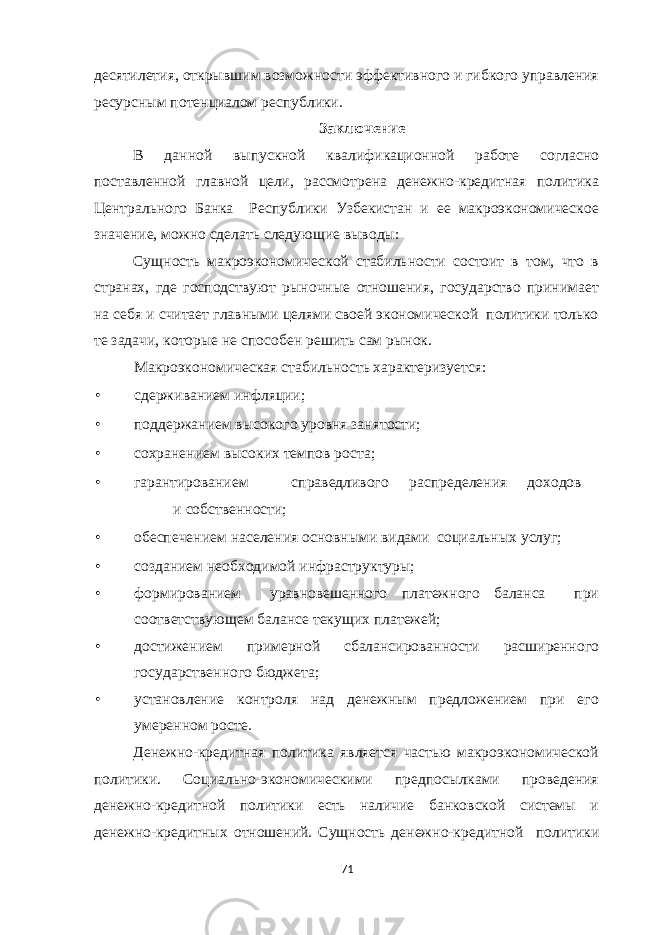 десятилетия, открывшим возможности эффективного и гибкого управления ресурсным потенциалом республики. Заключение В данной выпускной квалификационной работе согласно поставленной главной цели, рассмотрена денежно-кредитная политика Центрального Банка Республики Узбекистан и ее макроэкономическое значение, можно сделать следующие выводы: Сущность макроэкономической стабильности состоит в том, что в странах, где господствуют рыночные отношения, государство принимает на себя и считает главными целями своей экономической политики только те задачи, которые не способен решить сам рынок. Макроэкономическая стабильность характеризуется: • сдерживанием инфляции; • поддержанием высокого уровня занятости; • сохранением высоких темпов роста; • гарантированием справедливого распределения доходов и собственности; • обеспечением населения основными видами социальных услуг; • созданием необходимой инфраструктуры; • формированием уравновешенного платежного баланса при соответствующем балансе текущих платежей; • достижением примерной сбалансированности расширенного государственного бюджета; • установление контроля над денежным предложением при его умеренном росте. Денежно-кредитная политика является частью макроэкономической политики. Социально-экономическими предпосылками проведения денежно-кредитной политики есть наличие банковской системы и денежно-кредитных отношений. Сущность денежно-кредитной политики 71 