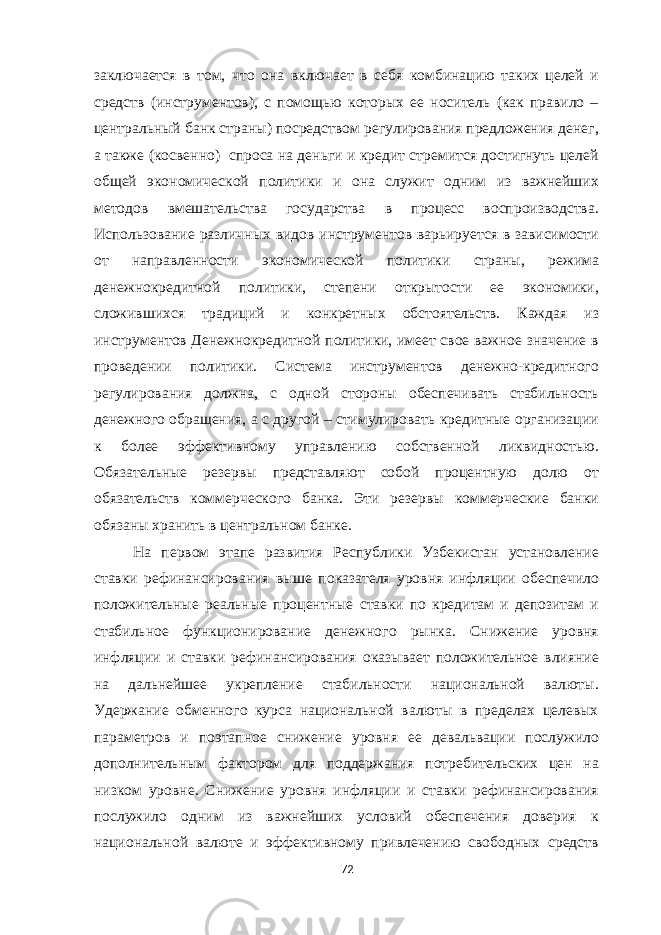 заключается в том, что она включает в себя комбинацию таких целей и средств (инструментов), с помощью которых ее носитель (как правило – центральный банк страны) посредством регулирования предложения денег, а также (косвенно) спроса на деньги и кредит стремится достигнуть целей общей экономической политики и она служит одним из важнейших методов вмешательства государства в процесс воспроизводства. Использование различных видов инструментов варьируется в зависимости от направленности экономической политики страны, режима денежнокредитной политики, степени открытости ее экономики, сложившихся традиций и конкретных обстоятельств. Каждая из инструментов Денежнокредитной политики, имеет свое важное значение в проведении политики. Система инструментов денежно-кредитного регулирования должна, с одной стороны обеспечивать стабильность денежного обращения, а с другой – стимулировать кредитные организации к более эффективному управлению собственной ликвидностью. Обязательные резервы представляют собой процентную долю от обязательств коммерческого банка. Эти резервы коммерческие банки обязаны хранить в центральном банке. На первом этапе развития Республики Узбекистан установление ставки рефинансирования выше показателя уровня инфляции обеспечило положительные реальные процентные ставки по кредитам и депозитам и стабильное функционирование денежного рынка. Снижение уровня инфляции и ставки рефинансирования оказывает положительное влияние на дальнейшее укрепление стабильности национальной валюты. Удержание обменного курса национальной валюты в пределах целевых параметров и поэтапное снижение уровня ее девальвации послужило дополнительным фактором для поддержания потребительских цен на низком уровне. Снижение уровня инфляции и ставки рефинансирования послужило одним из важнейших условий обеспечения доверия к национальной валюте и эффективному привлечению свободных средств 72 