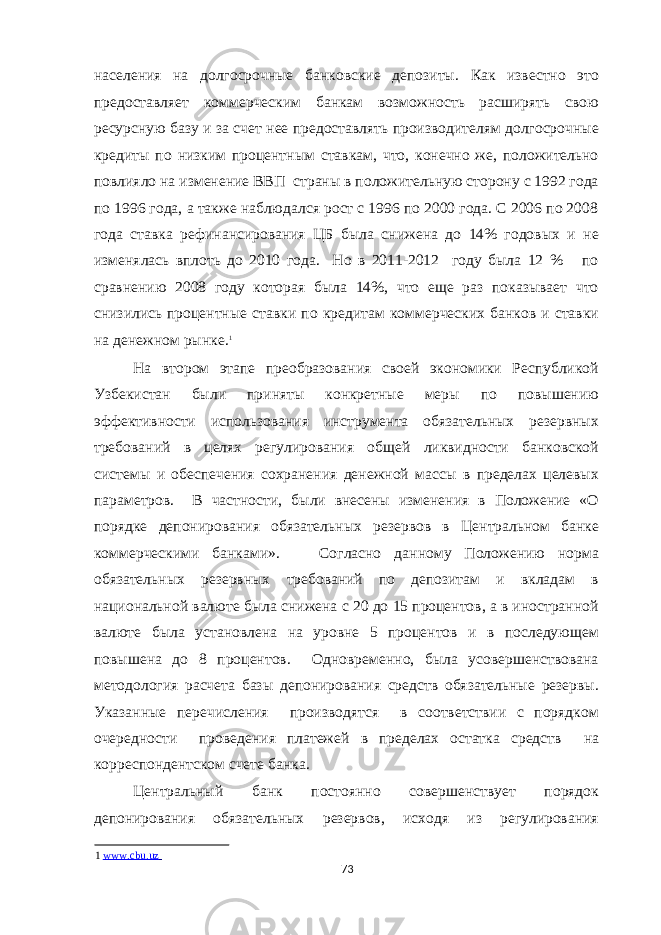 населения на долгосрочные банковские депозиты. Как известно это предоставляет коммерческим банкам возможность расширять свою ресурсную базу и за счет нее предоставлять производителям долгосрочные кредиты по низким процентным ставкам, что, конечно же, положительно повлияло на изменение ВВП страны в положительную сторону с 1992 года по 1996 года, а также наблюдался рост с 1996 по 2000 года. С 2006 по 2008 года ставка рефинансирования ЦБ была снижена до 14% годовых и не изменялась вплоть до 2010 года. Но в 2011-2012 году была 12 % по сравнению 2008 году которая была 14%, что еще раз показывает что снизились процентные ставки по кредитам коммерческих банков и ставки на денежном рынке. 1 На втором этапе преобразования своей экономики Республикой Узбекистан были приняты конкретные меры по повышению эффективности использования инструмента обязательных резервных требований в целях регулирования общей ликвидности банковской системы и обеспечения сохранения денежной массы в пределах целевых параметров. В частности, были внесены изменения в Положение «О порядке депонирования обязательных резервов в Центральном банке коммерческими банками». Согласно данному Положению норма обязательных резервных требований по депозитам и вкладам в национальной валюте была снижена с 20 до 15 процентов, а в иностранной валюте была установлена на уровне 5 процентов и в последующем повышена до 8 процентов. Одновременно, была усовершенствована методология расчета базы депонирования средств обязательные резервы. Указанные перечисления производятся в соответствии с порядком очередности проведения платежей в пределах остатка средств на корреспондентском счете банка. Центральный банк постоянно совершенствует порядок депонирования обязательных резервов, исходя из регулирования 1 www.cbu.uz 73 