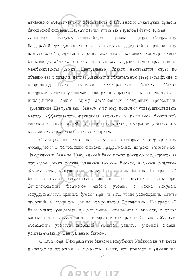 денежного предложения и обеспечения стабильности ликвидных средств банковской системы. Наряду с этим, учитывая переход Министерства Финансов в систему казначейства, а также в целях обеспечения бесперебойного функционирования системы платежей и расширения возможностей кредитования реального сектора экономики коммерческими банками, устойчивости процентных ставок по депозитам и кредитам на межбанковском рынке, Центральным банком намечаются меры по объединению средств, депонированных в обязательном резервном фонде, с корреспондентскими счетами коммерческих банков. Также предусматривается установить единую для депозитов в национальной и иностранной валюте норму обязательных резервных требований. Проведение Центральным банком этих мер позволит усовершенствовать методы эффективного управления активами и пассивами банковской системы в национальной и иностранной валюте, и улучшит условия для выдачи коммерческими банками кредитов. Операции на открытом рынке как инструмент регулирования ликвидности в банковской системе продолжались широко применяться Центральным банком. Центральный банк может покупать и продавать на открытом рынке государственные ценные бумаги, а также долговые обязательства, выпущенные самим Центральным банком. Центральный банк не может использовать операции на открытом рынке для финансирования бюджетом любого уровня, а также покупать государственные ценные бумаги при их первичном размещении. Лимит операций на открытом рынке утверждается Правлением. Центральный банк может учитывать краткосрочные казначейские векселя, а также коммерческие векселя, оплата которых гарантирована банками. Условия проведения учетных операций, включая размеры учетной ставки, устанавливаются Центральным банком. С 1996 года Центральным банком Республики Узбекистан начались проводиться операции на открытом рынке, что привело к улучшению 74 