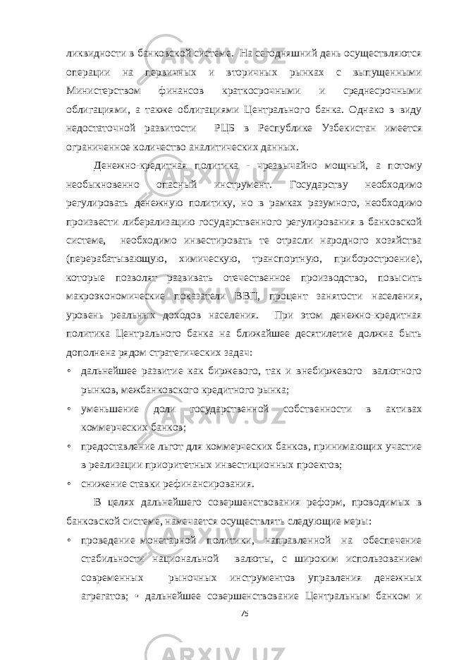 ликвидности в банковской системе. На сегодняшний день осуществляются операции на первичных и вторичных рынках с выпущенными Министерством финансов краткосрочными и среднесрочными облигациями, а также облигациями Центрального банка. Однако в виду недостаточной развитости РЦБ в Республике Узбекистан имеется ограниченное количество аналитических данных. Денежно-кредитная политика - чрезвычайно мощный, а потому необыкновенно опасный инструмент. Государству необходимо регулировать денежную политику, но в рамках разумного, необходимо произвести либерализацию государственного регулирования в банковской системе, необходимо инвестировать те отрасли народного хозяйства (перерабатывающую, химическую, транспортную, приборостроение), которые позволят развивать отечественное производство, повысить макроэкономические показатели ВВП, процент занятости населения, уровень реальных доходов населения. При этом денежно-кредитная политика Центрального банка на ближайшее десятилетие должна быть дополнена рядом стратегических задач: • дальнейшее развитие как биржевого, так и внебиржевого валютного рынков, межбанковского кредитного рынка; • уменьшение доли государственной собственности в активах коммерческих банков; • предоставление льгот для коммерческих банков, принимающих участие в реализации приоритетных инвестиционных проектов; • снижение ставки рефинансирования. В целях дальнейшего совершенствования реформ, проводимых в банковской системе, намечается осуществлять следующие меры: • проведение монетарной политики, направленной на обеспечение стабильности национальной валюты, с широким использованием современных рыночных инструментов управления денежных агрегатов; • дальнейшее совершенствование Центральным банком и 75 