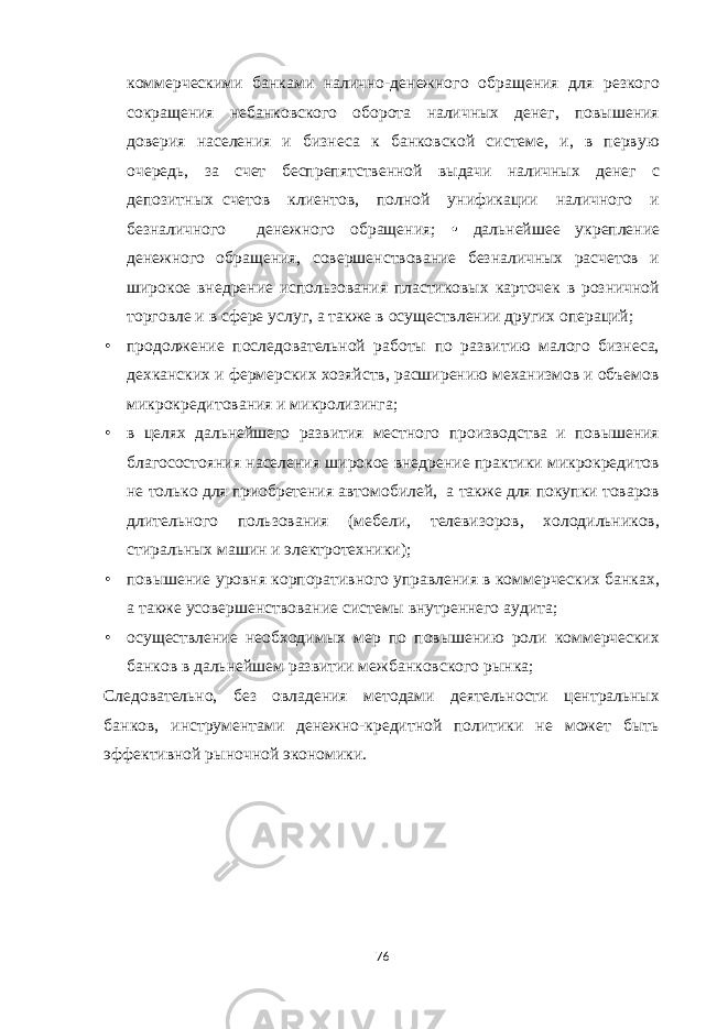 коммерческими банками налично-денежного обращения для резкого сокращения небанковского оборота наличных денег, повышения доверия населения и бизнеса к банковской системе, и, в первую очередь, за счет беспрепятственной выдачи наличных денег с депозитных счетов клиентов, полной унификации наличного и безналичного денежного обращения; • дальнейшее укрепление денежного обращения, совершенствование безналичных расчетов и широкое внедрение использования пластиковых карточек в розничной торговле и в сфере услуг, а также в осуществлении других операций; • продолжение последовательной работы по развитию малого бизнеса, дехканских и фермерских хозяйств, расширению механизмов и объемов микрокредитования и микролизинга; • в целях дальнейшего развития местного производства и повышения благосостояния населения широкое внедрение практики микрокредитов не только для приобретения автомобилей, а также для покупки товаров длительного пользования (мебели, телевизоров, холодильников, стиральных машин и электротехники); • повышение уровня корпоративного управления в коммерческих банках, а также усовершенствование системы внутреннего аудита; • осуществление необходимых мер по повышению роли коммерческих банков в дальнейшем развитии межбанковского рынка; Следовательно, без овладения методами деятельности центральных банков, инструментами денежно-кредитной политики не может быть эффективной рыночной экономики. 76 