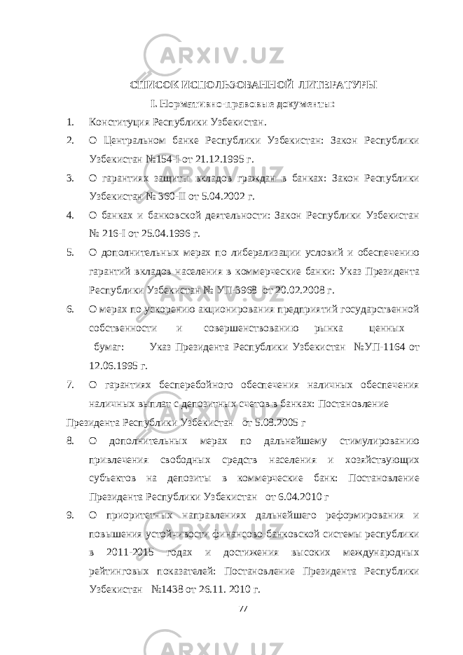  СПИСОК ИСПОЛЬЗОВАННОЙ ЛИТЕРАТУРЫ I. Нормативно-правовые документы: 1. Конституция Республики Узбекистан. 2. О Центральном банке Республики Узбекистан: Закон Республики Узбекистан №154-I от 21.12.1995 г. 3. О гарантиях защиты вкладов граждан в банках: Закон Республики Узбекистан № 360-II от 5.04.2002 г. 4. О банках и банковской деятельности: Закон Республики Узбекистан № 216-I от 25.04.1996 г. 5. О дополнительных мерах по либерализации условий и обеспечению гарантий вкладов населения в коммерческие банки: Указ Президента Республики Узбекистан № УП-3968 от 20.02.2008 г. 6. О мерах по ускорению акционирования предприятий государственной собственности и совершенствованию рынка ценных бумаг: Указ Президента Республики Узбекистан №УП-1164 от 12.06.1995 г. 7. О гарантиях бесперебойного обеспечения наличных обеспечения наличных выплат с депозитных счетов в банках: Постановление Президента Республики Узбекистан от 5.08.2005 г 8. О дополнительных мерах по дальнейшему стимулированию привлечения свободных средств населения и хозяйствующих субъектов на депозиты в коммерческие банк: Постановление Президента Республики Узбекистан от 6.04.2010 г 9. О приоритетных направлениях дальнейшего реформирования и повышения устойчивости финансово-банковской системы республики в 2011-2015 годах и достижения высоких международных рейтинговых показателей: Постановление Президента Республики Узбекистан №1438 от 26.11. 2010 г. 77 